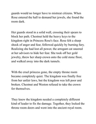 guards would no longer have to mistreat citizens. When
Rose entered the hall to demand her jewels, she found the
room dark.
Her guards stood in a solid wall, crossing their spears to
block her path. Chestnut held the heavy keys to the
kingdom right in Princess Rose's face. Rose felt a sharp
shock of anger and fear, followed quickly by burning fury.
Realizing she had lost all power, the arrogant cat sneered
at her advisors to hide her fear. She took off her gold
jewelry, threw her sharp crown onto the cold stone floor,
and walked away into the dark tunnels.
With the cruel princess gone, the empty throne room
became completely quiet. The kingdom was finally free
from her unfair laws, but the kingdom was left poor and
broken. Chestnut and Weston refused to take the crown
for themselves.
They knew the kingdom needed a completely different
kind of leader to fix the damage. Together, they locked the
throne room doors and went into the ancient royal room.
 