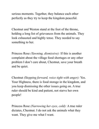 serious moments. Together, they balance each other
perfectly as they try to keep the kingdom peaceful.
Chestnut and Weston stand at the foot of the throne,
holding a long list of grievances from the animals. They
look exhausted and highly tense. They needed to say
something to her.
Princess Rose (Yawning, dismissive): If this is another
complaint about the village food shortages or any other
problem I don’t care about, Chestnut, save your breath
and be quiet.
Chestnut (Stepping forward, voice tight with anger): Yes.
Your Highness, there is food storage in the kingdom, and
you keep dismissing the other issues going on. A true
ruler should be kind and patient, not starve her own
people!
Princess Rose (Narrowing her eyes, cold): A true ruler
dictates, Chestnut. I do not ask the animals what they
want. They give me what I want.
 