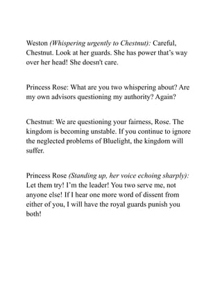 Weston (Whispering urgently to Chestnut): Careful,
Chestnut. Look at her guards. She has power that’s way
over her head! She doesn't care.
Princess Rose: What are you two whispering about? Are
my own advisors questioning my authority? Again?
Chestnut: We are questioning your fairness, Rose. The
kingdom is becoming unstable. If you continue to ignore
the neglected problems of Bluelight, the kingdom will
suffer.
Princess Rose (Standing up, her voice echoing sharply):
Let them try! I’m the leader! You two serve me, not
anyone else! If I hear one more word of dissent from
either of you, I will have the royal guards punish you
both!
 