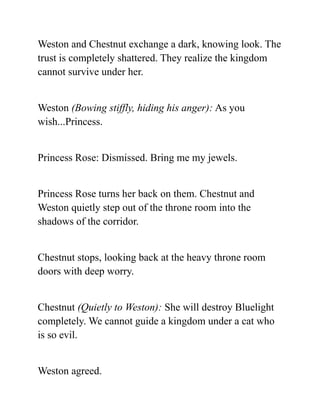 Weston and Chestnut exchange a dark, knowing look. The
trust is completely shattered. They realize the kingdom
cannot survive under her.
Weston (Bowing stiffly, hiding his anger): As you
wish...Princess.
Princess Rose: Dismissed. Bring me my jewels.
Princess Rose turns her back on them. Chestnut and
Weston quietly step out of the throne room into the
shadows of the corridor.
Chestnut stops, looking back at the heavy throne room
doors with deep worry.
Chestnut (Quietly to Weston): She will destroy Bluelight
completely. We cannot guide a kingdom under a cat who
is so evil.
Weston agreed.
 
