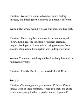 Chestnut: We need a leader who understands history,
fairness, and intelligence. Someone completely different.
Weston: But where would we ever find someone like that?
Chestnut: There may be an answer in the ancient royal
library. Long ago, the kingdom's founders created a
magical book portal. It was said to bring someone from
another place when the kingdom was in desperate need.
Weston: You mean that dusty old book nobody has read in
hundreds of years?
Chestnut: Exactly. But first, we must deal with Rose.
Story #1
Chestnut (Slamming a heavy book onto Princess Rose’s
table): Look at these numbers, Rose! You spent the entire
winter emergency fund on a golden statue of yourself!
 