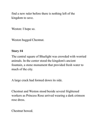 find a new ruler before there is nothing left of the
kingdom to save.
Weston: I hope so.
Weston hugged Chestnut.
Story #4
The central square of Bluelight was crowded with worried
animals. In the center stood the kingdom's ancient
fountain, a stone monument that provided fresh water to
much of the city.
A large crack had formed down its side.
Chestnut and Weston stood beside several frightened
workers as Princess Rose arrived wearing a dark crimson
rose dress.
Chestnut bowed.
 
