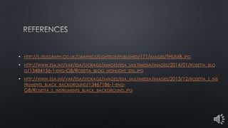 • HTTP://S.TELEGRAPH.CO.UK/GRAPHICS/LIGHTBOX/PUBLISHED/171/IMAGES/THUMB.JPG
• HTTP://WWW.ESA.INT/VAR/ESA/STORAGE/IMAGES/ESA_MULTIMEDIA/IMAGES/2014/01/ROSETTA_BLO
G/13484156-1-ENG-GB/ROSETTA_BLOG_HIGHLIGHT_STD.JPG
• HTTP://WWW.ESA.INT/VAR/ESA/STORAGE/IMAGES/ESA_MULTIMEDIA/IMAGES/2013/12/ROSETTA_S_INS
TRUMENTS_BLACK_BACKGROUND/13467186-1-ENG-
GB/ROSETTA_S_INSTRUMENTS_BLACK_BACKGROUND.JPG
 