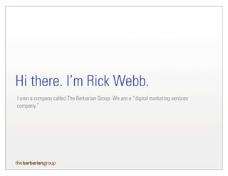 I own a company called The Barbarian Group. We are a “digital marketing services
company.”
Hi there. I’m Rick Webb.
 