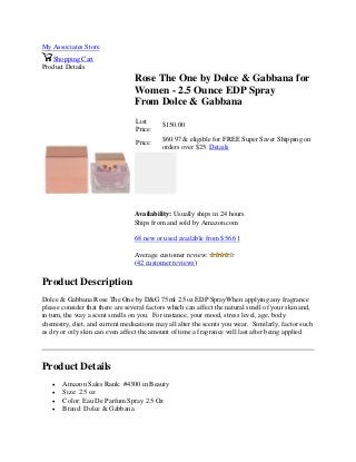 My Associates Store
Shopping Cart
Product Details
Rose The One by Dolce & Gabbana for
Women - 2.5 Ounce EDP Spray
From Dolce & Gabbana
List
Price:
$150.00
Price:
$60.97 & eligible for FREE Super Saver Shipping on
orders over $25. Details
Availability: Usually ships in 24 hours
Ships from and sold by Amazon.com
68 new or used available from $56.61
Average customer review:
(42 customer reviews)
Product Description
Dolce & Gabbana Rose The One by D&G 75ml 2.5oz EDP SprayWhen applying any fragrance
please consider that there are several factors which can affect the natural smell of your skin and,
in turn, the way a scent smells on you. For instance, your mood, stress level, age, body
chemistry, diet, and current medications may all alter the scents you wear. Similarly, factor such
as dry or oily skin can even affect the amount of time a fragrance will last after being applied
Product Details
 Amazon Sales Rank: #4300 in Beauty
 Size: 2.5 oz
 Color: Eau De Parfum Spray 2.5 Oz
 Brand: Dolce & Gabbana
 