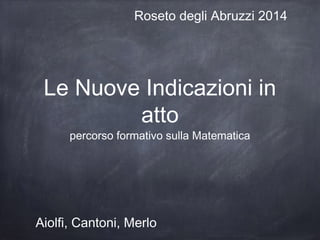 Roseto degli Abruzzi 2014

Le Nuove Indicazioni in
atto
percorso formativo sulla Matematica

Aiolfi, Cantoni, Merlo

 