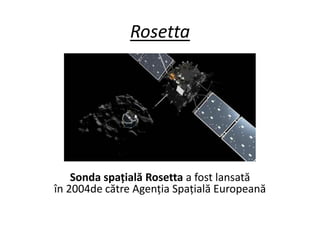 Rosetta
Sonda spațială Rosetta a fost lansată
în 2004de către Agenția Spațială Europeană
 