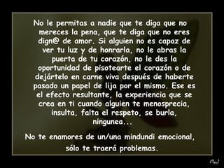 No le permitas a nadie que te diga que no mereces la pena, que te diga que no eres dign@ de amor. Si alguien no es capaz de ver tu luz y de honrarla, no le abras la puerta de tu corazón, no le des la oportunidad de pisotearte el corazón o de dejártelo en carne viva después de haberte pasado un papel de lija por el mismo. Ese es el efecto resultante, la experiencia que se crea en ti cuando alguien te menosprecia, insulta, falta el respeto, se burla, ningunea...  No te enamores de un/una mindundi emocional, sólo te traerá problemas.   