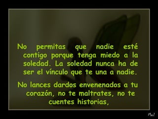 No permitas que nadie esté contigo porque tenga miedo a la soledad. La soledad nunca ha de ser el vínculo que te una a nadie. No lances dardos envenenados a tu corazón, no te maltrates, no te cuentes historias,  
