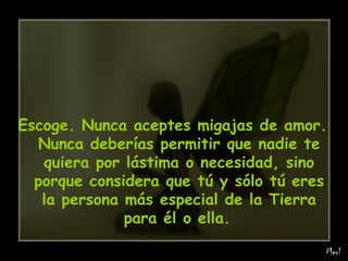 Escoge. Nunca aceptes migajas de amor. Nunca deberías permitir que nadie te quiera por lástima o necesidad, sino porque considera que tú y sólo tú eres la persona más especial de la Tierra para él o ella.   