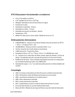 67P/Churyumov-Gerasimenko en números 
• 2 km a 5 km objeto no esférico 
• 1.1013 kg (Masa de la Tierra : 6.1024 kg) 
• 400 kg/m3 (densidad es de 0.4) ¡Chury flota en el agua! 
• Periodic de 6.5 años 
• Velocidad en el perihelio : 34 km/s 
• Velocidad en el afelio : 7.5 km/s 
• Velocidad al encuentro con Rosetta : 18 km/s 
• Temperatura: -70°C 
• Albedo 4 %. Muy oscuro. Como carbón. Albedo de la luna es 7 % 
Ordenamiento Astronomico 
• 5.000.000.000 km : Distancia recorrida por Rosetta antes de encuentro (5.109 km = 30 a.u. = 15 regreso Tierra – Sol) 
• 750.000.000 km : Distancia al Sol en noviembre 2014 = 5 a.u. 
• 10 años: Duración de la misión desde su lanzamiento. 
• 1 Billón de Euros € : Presio de la misión. 
• Gravedad en Chury ≈ 10-4 m.s-2 (Tierra : 9.8 m.s-2 es 100.000 veces más) 
• 7h : Duración de la caída libre de Philae cuando separó de Rosetta a 20 km de altitud. Tal caída libre sería de 3 minutos de duración en la Tierra (sin fricción) 
• 65.000 km/h (18 km/s) : Chury y Rosetta velocidad de encuentro en comparación con una bala de pistola que está a unos 3000 km/h) 
• Velocidad de escape ≈ 1 m.s-1 (un salto leve podría ponerlo en órbita alrededor del cometa) 
Cronología 
• 1969 : El cometa es descubierto por Klim Churyumov y Svetlana Guerasimenko 
• 1993 : ESA decide la misión de Rosetta (al principio con otro cometa) 
• 2004 : Lanzamiento de Rosetta con el cohete Ariane 5 
• 2008 : Steins sobrevuela el asteroide 
• 2010 : Lutetia sobrevuela el asteroide 
• 2011 : Sonda Rosetta se pone en modo de hibernación durante 31 meses 
• Enero del 2014: Rosetta se saca del modo de hibernación. 
• Marzo del 2014 : Módulo de aterrizaje de Philae se saca del modo de hibernación Jainer Rada Bolívar 
 
