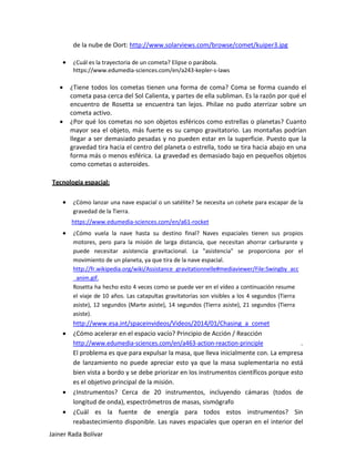 de la nube de Oort: http://www.solarviews.com/browse/comet/kuiper3.jpg 
• ¿Cuál es la trayectoria de un cometa? Elipse o parábola. 
https://www.edumedia-sciences.com/en/a243-kepler-s-laws 
• ¿Tiene todos los cometas tienen una forma de coma? Coma se forma cuando el cometa pasa cerca del Sol Calienta, y partes de ella subliman. Es la razón por qué el encuentro de Rosetta se encuentra tan lejos. Philae no pudo aterrizar sobre un cometa activo. 
• ¿Por qué los cometas no son objetos esféricos como estrellas o planetas? Cuanto mayor sea el objeto, más fuerte es su campo gravitatorio. Las montañas podrían llegar a ser demasiado pesadas y no pueden estar en la superficie. Puesto que la gravedad tira hacia el centro del planeta o estrella, todo se tira hacia abajo en una forma más o menos esférica. La gravedad es demasiado bajo en pequeños objetos como cometas o asteroides. 
Tecnología espacial: 
• ¿Cómo lanzar una nave espacial o un satélite? Se necesita un cohete para escapar de la gravedad de la Tierra. 
https://www.edumedia-sciences.com/en/a61-rocket 
• ¿Cómo vuela la nave hasta su destino final? Naves espaciales tienen sus propios motores, pero para la misión de larga distancia, que necesitan ahorrar carburante y puede necesitar asistencia gravitacional. La "asistencia" se proporciona por el movimiento de un planeta, ya que tira de la nave espacial. 
http://fr.wikipedia.org/wiki/Assistance_gravitationnelle#mediaviewer/File:Swingby_acc 
_anim.gif. 
Rosetta ha hecho esto 4 veces como se puede ver en el vídeo a continuación resume el viaje de 10 años. Las catapultas gravitatorias son visibles a los 4 segundos (Tierra asiste), 12 segundos (Marte asiste), 14 segundos (Tierra asiste), 21 segundos (Tierra asiste). 
http://www.esa.int/spaceinvideos/Videos/2014/01/Chasing_a_comet 
• ¿Cómo acelerar en el espacio vacío? Principio de Acción / Reacción 
http://www.edumedia-sciences.com/en/a463-action-reaction-principle . 
El problema es que para expulsar la masa, que lleva inicialmente con. La empresa de lanzamiento no puede apreciar esto ya que la masa suplementaria no está bien vista a bordo y se debe priorizar en los instrumentos científicos porque esto es el objetivo principal de la misión. 
• ¿Instrumentos? Cerca de 20 instrumentos, incluyendo cámaras (todos de longitud de onda), espectrómetros de masas, sismógrafo 
• ¿Cuál es la fuente de energía para todos estos instrumentos? Sin reabastecimiento disponible. Las naves espaciales que operan en el interior del Jainer Rada Bolívar 
 