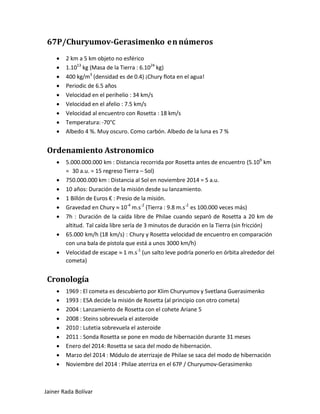 67P/Churyumov-Gerasimenko en números 
• 2 km a 5 km objeto no esférico 
• 1.1013 kg (Masa de la Tierra : 6.1024 kg) 
• 400 kg/m3 (densidad es de 0.4) ¡Chury flota en el agua! 
• Periodic de 6.5 años 
• Velocidad en el perihelio : 34 km/s 
• Velocidad en el afelio : 7.5 km/s 
• Velocidad al encuentro con Rosetta : 18 km/s 
• Temperatura: -70°C 
• Albedo 4 %. Muy oscuro. Como carbón. Albedo de la luna es 7 % 
Ordenamiento Astronomico 
• 5.000.000.000 km : Distancia recorrida por Rosetta antes de encuentro (5.109 km = 30 a.u. = 15 regreso Tierra – Sol) 
• 750.000.000 km : Distancia al Sol en noviembre 2014 = 5 a.u. 
• 10 años: Duración de la misión desde su lanzamiento. 
• 1 Billón de Euros € : Presio de la misión. 
• Gravedad en Chury ≈ 10-4 m.s-2 (Tierra : 9.8 m.s-2 es 100.000 veces más) 
• 7h : Duración de la caída libre de Philae cuando separó de Rosetta a 20 km de altitud. Tal caída libre sería de 3 minutos de duración en la Tierra (sin fricción) 
• 65.000 km/h (18 km/s) : Chury y Rosetta velocidad de encuentro en comparación con una bala de pistola que está a unos 3000 km/h) 
• Velocidad de escape ≈ 1 m.s-1 (un salto leve podría ponerlo en órbita alrededor del cometa) 
Cronología 
• 1969 : El cometa es descubierto por Klim Churyumov y Svetlana Guerasimenko 
• 1993 : ESA decide la misión de Rosetta (al principio con otro cometa) 
• 2004 : Lanzamiento de Rosetta con el cohete Ariane 5 
• 2008 : Steins sobrevuela el asteroide 
• 2010 : Lutetia sobrevuela el asteroide 
• 2011 : Sonda Rosetta se pone en modo de hibernación durante 31 meses 
• Enero del 2014: Rosetta se saca del modo de hibernación. 
• Marzo del 2014 : Módulo de aterrizaje de Philae se saca del modo de hibernación 
• Noviembre del 2014 : Philae aterriza en el 67P / Churyumov-Gerasimenko Jainer Rada Bolívar 
 