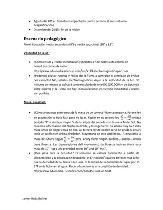 • Agosto del 2015 : Cometa en el perihelio (punto cercano al sol = máximo desgasificación) 
• Diciembre del 2015 : fin de la misión 
Escenario pedagógico 
Nivel: Educación media secundaria (9°) y media vocacional (10° y 11°) 
Velocidad de la luz : 
• ¿Cómo enviar y recibir información y pedidos a / de Rosetta de control en tierra? Las ondas de radio. 
http://www.edumedia-sciences.com/en/a189-electromagnetic-spectrum 
• ¿Podemos pilotar Rosetta y Philae de la Tierra a controlar el aterrizaje de Philae por ejemplo? No, señales electromagnéticas viajan a la velocidad de la luz. 30 minutos de retraso se aplicará como resultado de una 600.000.000 km de distancia entre Rosetta y la Tierra. No hay comunicaciones en tiempo inmediatos / reales son posibles. 
Masa, densidad : 
• ¿Cómo ahora nos enteramos de la masa de un cometa? Buena pregunta. Parece ley de gravitación lo hace fácil pero no lo es. Kepler en su tercera ley 푎푎3 푇푇2=퐺퐺퐺퐺 4휋휋2 enlaza período "T" y semieje mayor "a de la elipse del cometa con la masa M del Sol. No tenemos información del objeto en órbita, y los ingenieros no sabían muy bien esta masa antes de llegar cerca de ella. La tercera ley de Kepler sería de ayuda si Chury tenía un satélite en órbita alrededor. Trayectoria de este satélite (as, Ts) revelaría la masa del Chury según 푎푎푠푠 3 푇푇푠푠 2=퐺퐺퐺퐺 4휋휋2 pero Chury tiene ningún satélite... bueno... ahora tiene Rosetta. Las observaciones del movimiento de Rosetta indican ahora una masa de 1013 kg y una gravedad entre 10-4 and 10-3 m.s-2. 
• ¿Qué pasa con la densidad? El volumen se calcula fácilmente a partir de teledetección y la densidad se descubrió: 0.47 (tons/m3) que es 10 veces más débil que la densidad de la Tierra o la Luna. Es la mitad de la densidad del agua por lo 67P sería flotar en el agua. Flotar o hundirse es una cuestión de densidad. 
http://www.edumedia- sciences.com/en/a459-sink-or-float 
Jainer Rada Bolívar 
 