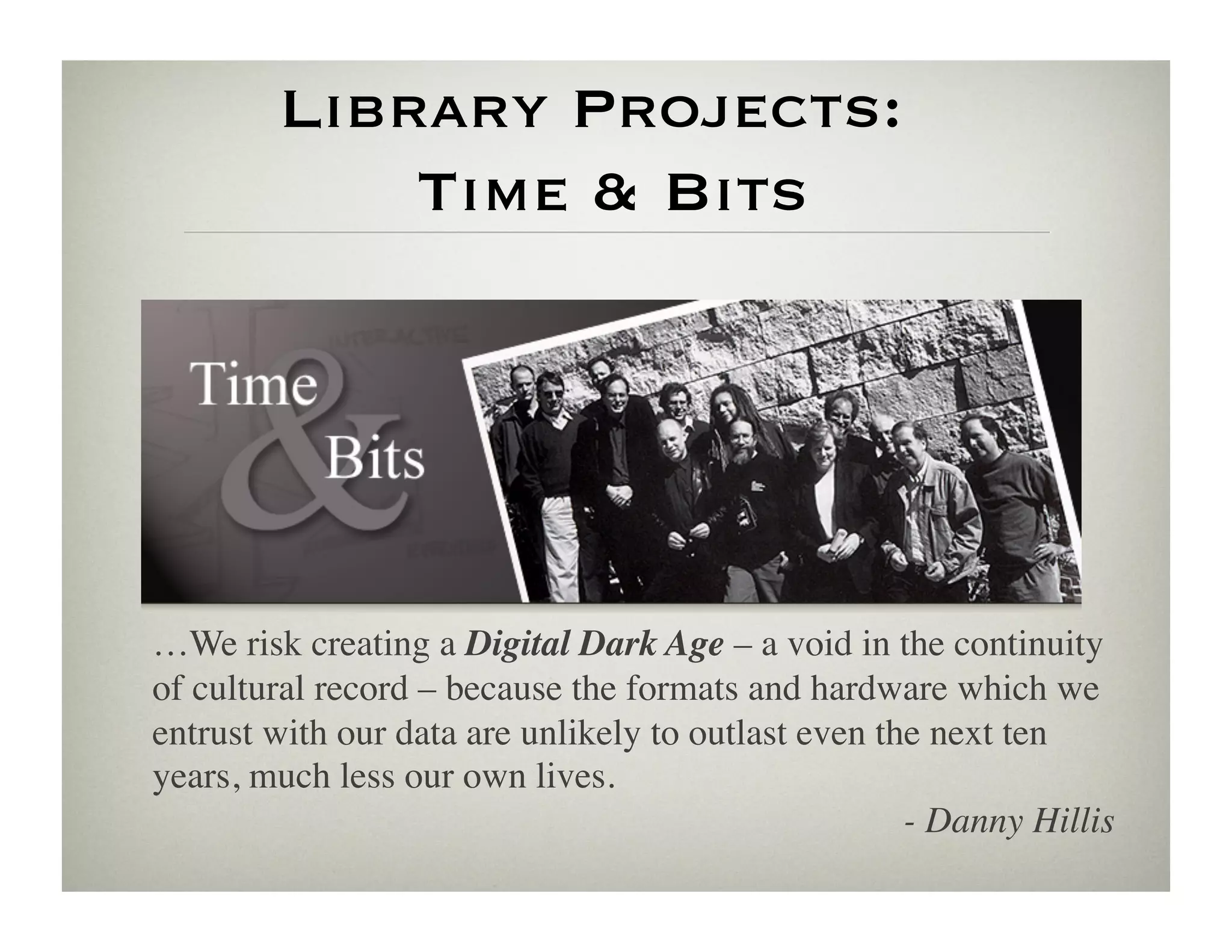 Library Projects: 
             Time  Bits




…We risk creating a Digital Dark Age – a void in the continuity
of cultural record – because the formats and hardware which we
entrust with our data are unlikely to outlast even the next ten
years, much less our own lives.	

                                                     - Danny Hillis	

 