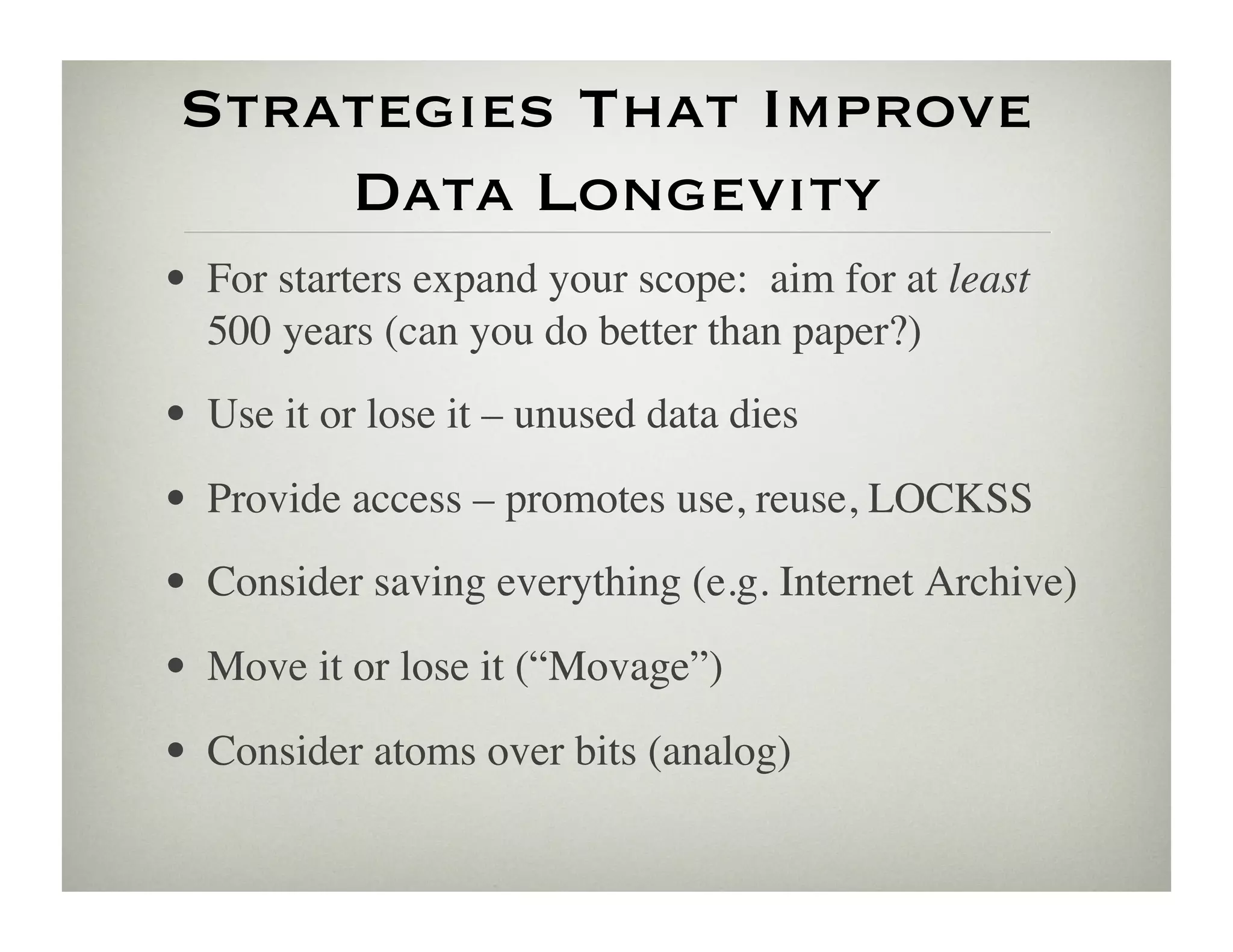 Strategies That Improve 
     Data Longevity
•  For starters expand your scope: aim for at least
   500 years (can you do better than paper?) 	

•  Use it or lose it – unused data dies	

•  Provide access – promotes use, reuse, LOCKSS	

•  Consider saving everything (e.g. Internet Archive)	

•  Move it or lose it (“Movage”)	

•  Consider atoms over bits (analog)	

 
