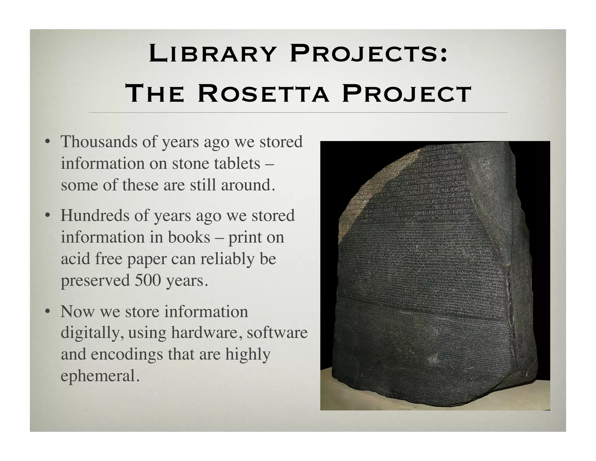 Library Projects:
           The Rosetta Project
•  Thousands of years ago we stored
   information on stone tablets –
   some of these are still around.	

•  Hundreds of years ago we stored
   information in books – print on
   acid free paper can reliably be
   preserved 500 years.	

•  Now we store information
   digitally, using hardware, software
   and encodings that are highly
   ephemeral.	

 
