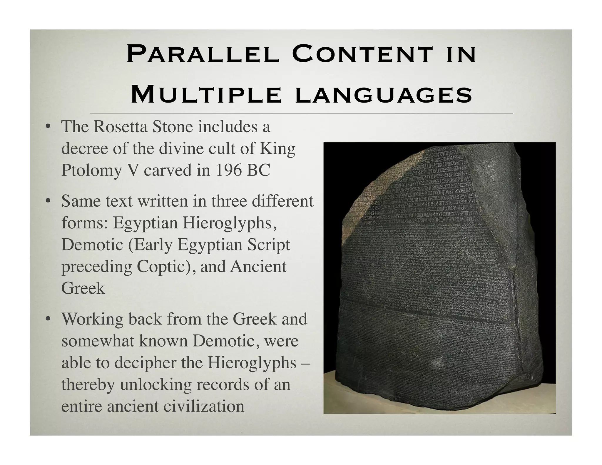 Parallel Content in
           Multiple languages
•  The Rosetta Stone includes a
   decree of the divine cult of King
   Ptolomy V carved in 196 BC	

•  Same text written in three different
   forms: Egyptian Hieroglyphs,
   Demotic (Early Egyptian Script
   preceding Coptic), and Ancient
   Greek	

•  Working back from the Greek and
   somewhat known Demotic, were
   able to decipher the Hieroglyphs –
   thereby unlocking records of an
   entire ancient civilization 	

 