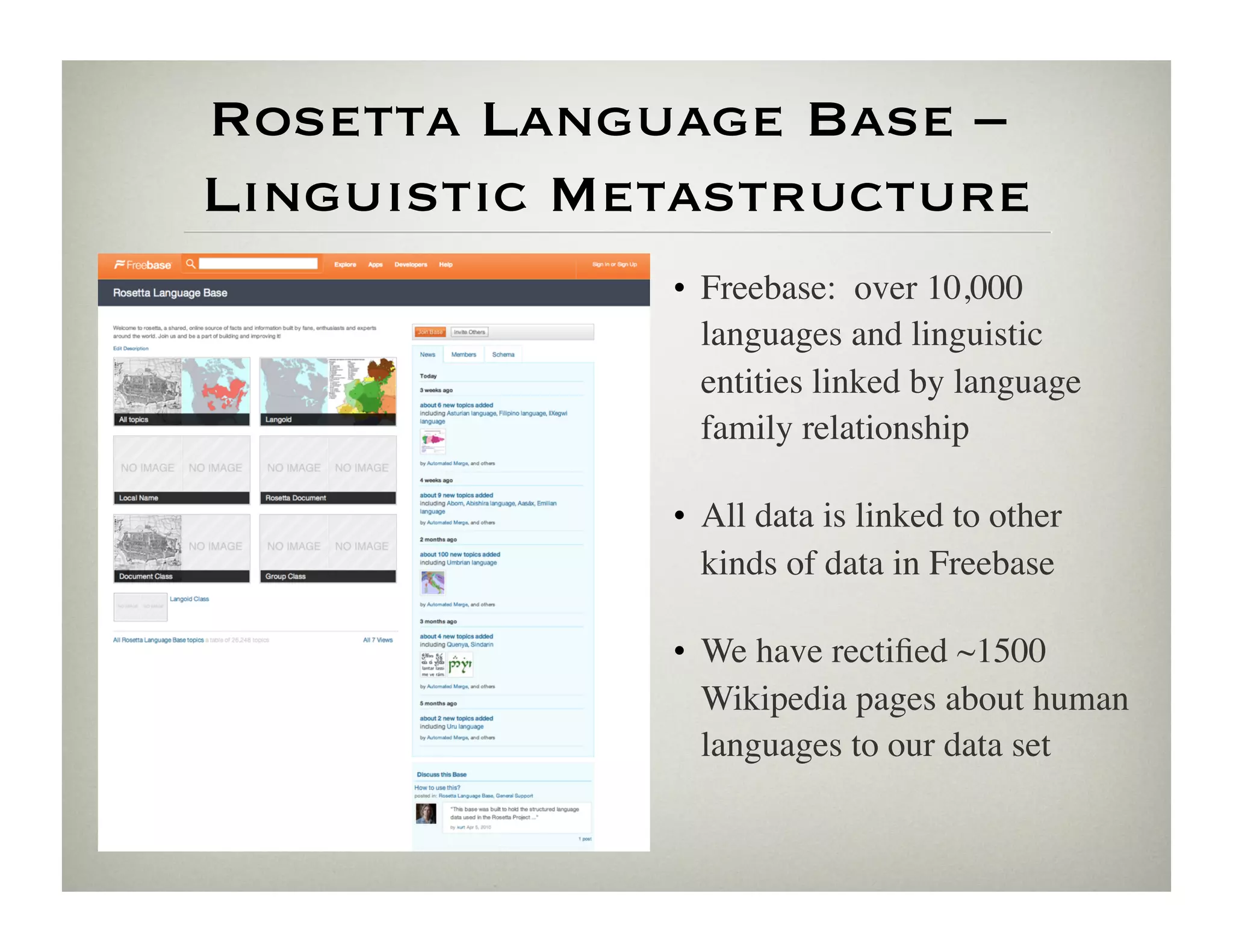 Rosetta Language Base –
Linguistic Metastructure
             •  Freebase: over 10,000
                languages and linguistic
                entities linked by language
                family relationship	


             •  All data is linked to other
                kinds of data in Freebase	


             •  We have rectiﬁed ~1500
                Wikipedia pages about human
                languages to our data set	

 
