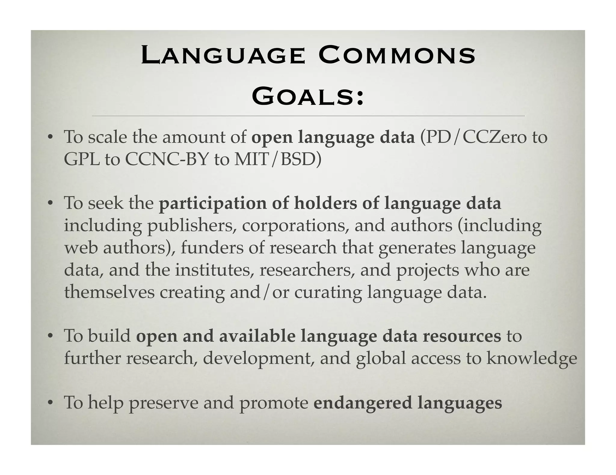 Language Commons
                Goals:
•  To scale the amount of open language data (PD/CCZero to
   GPL to CCNC-BY to MIT/BSD)!

•  To seek the participation of holders of language data
   including publishers, corporations, and authors (including
   web authors), funders of research that generates language
   data, and the institutes, researchers, and projects who are
   themselves creating and/or curating language data.  !

•  To build open and available language data resources to
   further research, development, and global access to knowledge !

•  To help preserve and promote endangered languages!
 