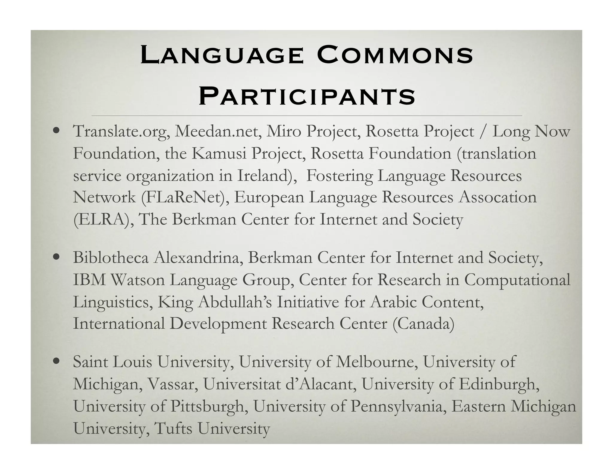 Language Commons
               Participants
•  Translate.org, Meedan.net, Miro Project, Rosetta Project / Long Now
   Foundation, the Kamusi Project, Rosetta Foundation (translation
   service organization in Ireland), Fostering Language Resources
   Network (FLaReNet), European Language Resources Assocation
   (ELRA), The Berkman Center for Internet and Society

•  Biblotheca Alexandrina, Berkman Center for Internet and Society,
   IBM Watson Language Group, Center for Research in Computational
   Linguistics, King Abdullah’s Initiative for Arabic Content,
   International Development Research Center (Canada)

•  Saint Louis University, University of Melbourne, University of
   Michigan, Vassar, Universitat d’Alacant, University of Edinburgh,
   University of Pittsburgh, University of Pennsylvania, Eastern Michigan
   University, Tufts University
 
