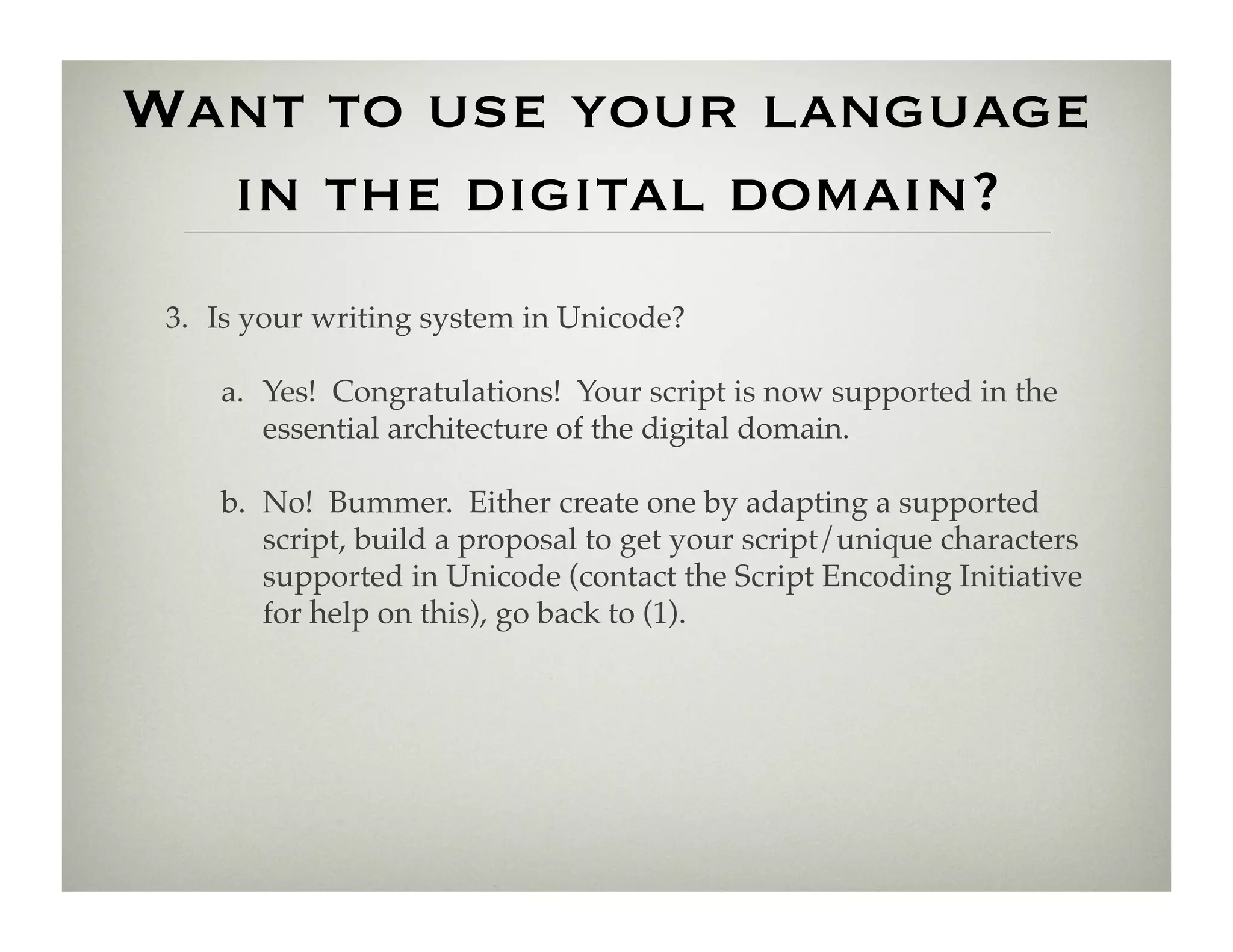 Want to use your language
  in the digital domain?
 3.  Is your writing system in Unicode?!

     a.  Yes! Congratulations! Your script is now supported in the
         essential architecture of the digital domain.!

     b.  No! Bummer. Either create one by adapting a supported
         script, build a proposal to get your script/unique characters
         supported in Unicode (contact the Script Encoding Initiative
         for help on this), go back to (1).!
 