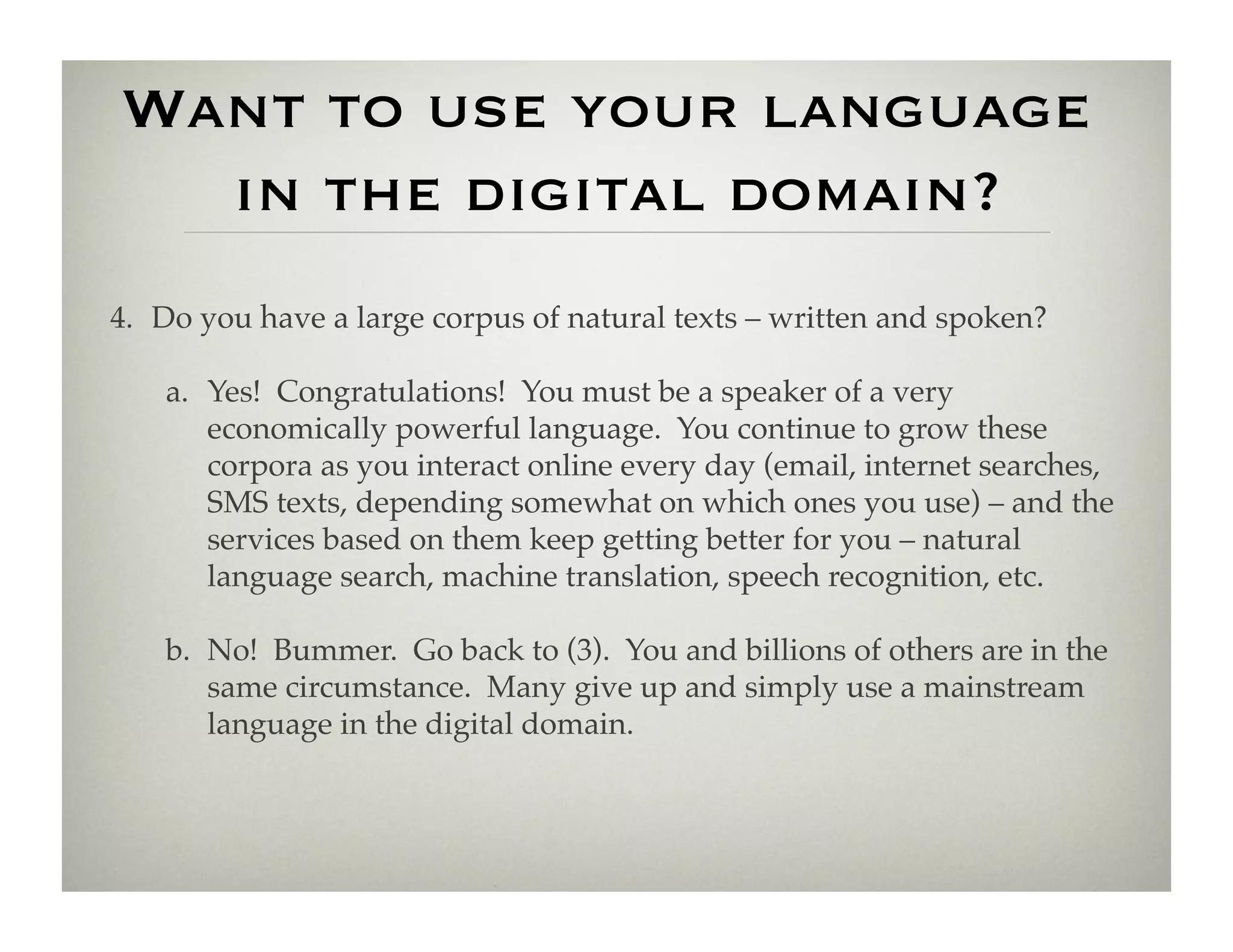 Want to use your language
  in the digital domain?
4.  Do you have a large corpus of natural texts – written and spoken?!

    a.  Yes! Congratulations! You must be a speaker of a very
        economically powerful language. You continue to grow these
        corpora as you interact online every day (email, internet searches,
        SMS texts, depending somewhat on which ones you use) – and the
        services based on them keep getting better for you – natural
        language search, machine translation, speech recognition, etc.!

    b.  No! Bummer. Go back to (3). You and billions of others are in the
        same circumstance. Many give up and simply use a mainstream
        language in the digital domain.!
 