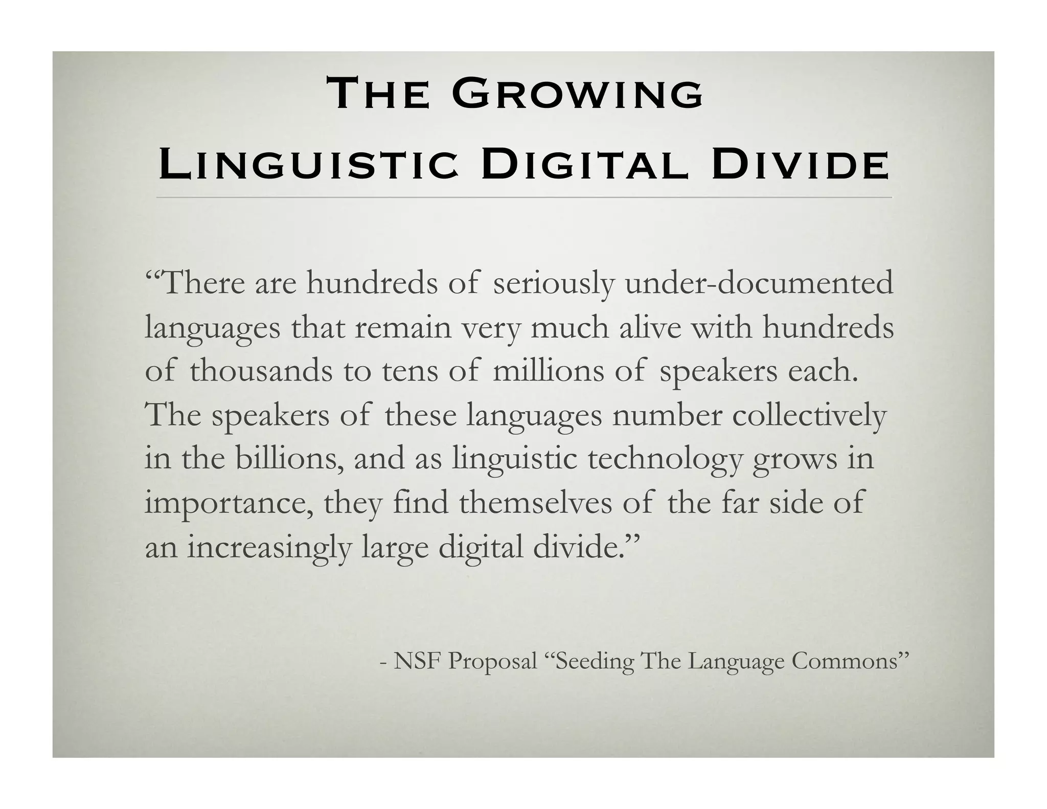 The Growing 
Linguistic Digital Divide
“There are hundreds of seriously under-documented
languages that remain very much alive with hundreds
of thousands to tens of millions of speakers each.
The speakers of these languages number collectively
in the billions, and as linguistic technology grows in
importance, they find themselves of the far side of
an increasingly large digital divide.”


                - NSF Proposal “Seeding The Language Commons”
 