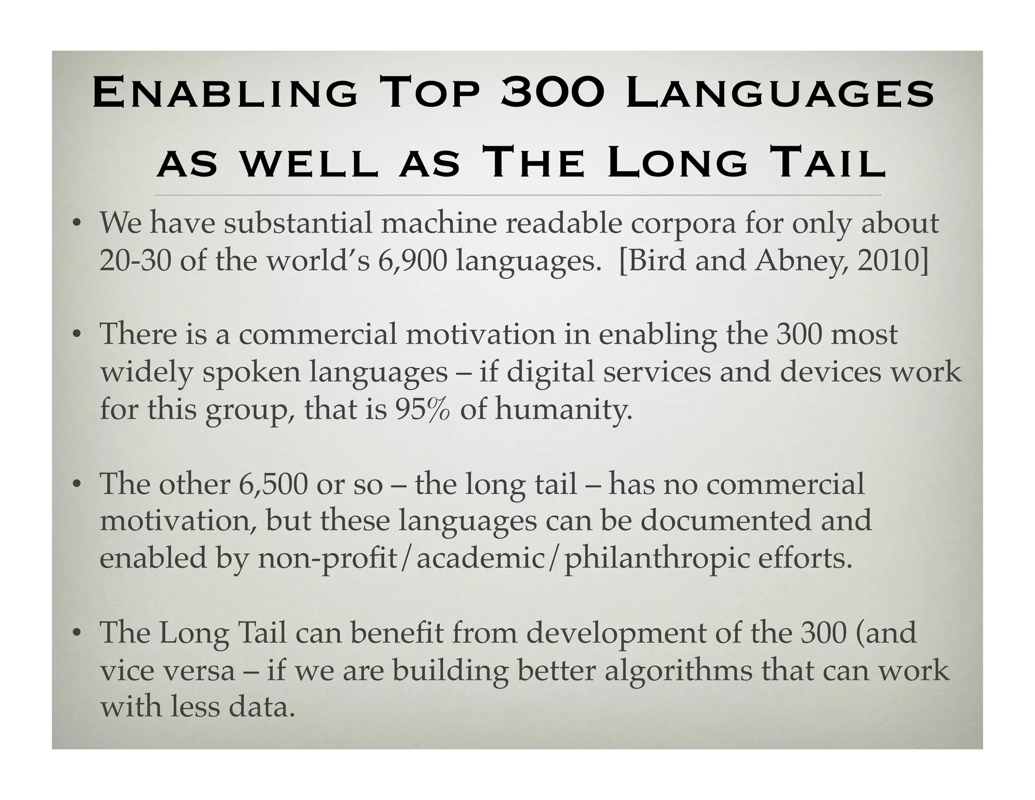 Enabling Top 300 Languages 
   as well as The Long Tail
•  We have substantial machine readable corpora for only about
   20-30 of the world’s 6,900 languages. [Bird and Abney, 2010]!

•  There is a commercial motivation in enabling the 300 most
   widely spoken languages – if digital services and devices work
   for this group, that is 95% of humanity.!

•  The other 6,500 or so – the long tail – has no commercial
   motivation, but these languages can be documented and
   enabled by non-proﬁt/academic/philanthropic efforts.!

•  The Long Tail can beneﬁt from development of the 300 (and
   vice versa – if we are building better algorithms that can work
   with less data. !
 