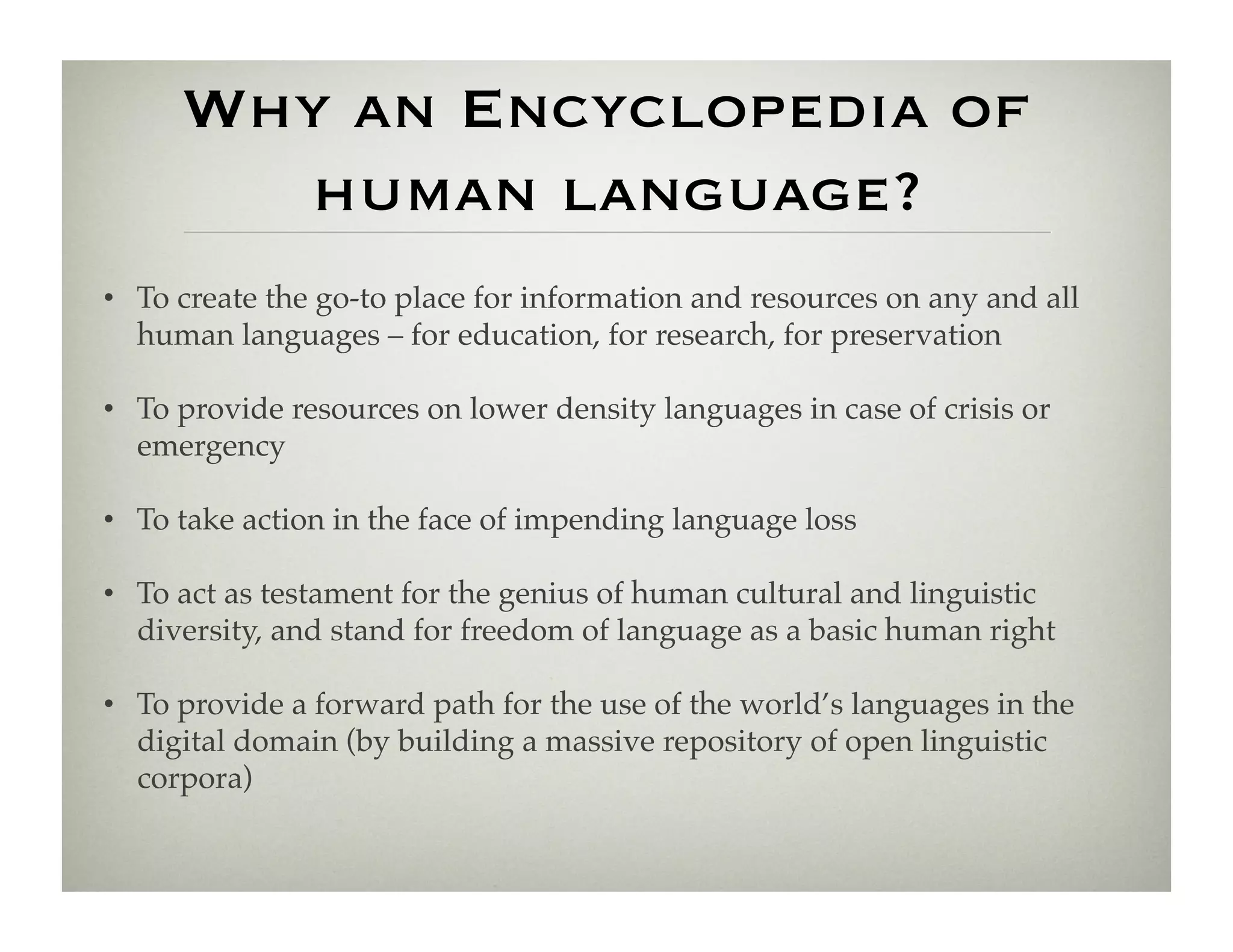 Why an Encyclopedia of
       human language?
•  To create the go-to place for information and resources on any and all
   human languages – for education, for research, for preservation!

•  To provide resources on lower density languages in case of crisis or
   emergency!

•  To take action in the face of impending language loss!

•  To act as testament for the genius of human cultural and linguistic
   diversity, and stand for freedom of language as a basic human right!

•  To provide a forward path for the use of the world’s languages in the
   digital domain (by building a massive repository of open linguistic
   corpora)!
 