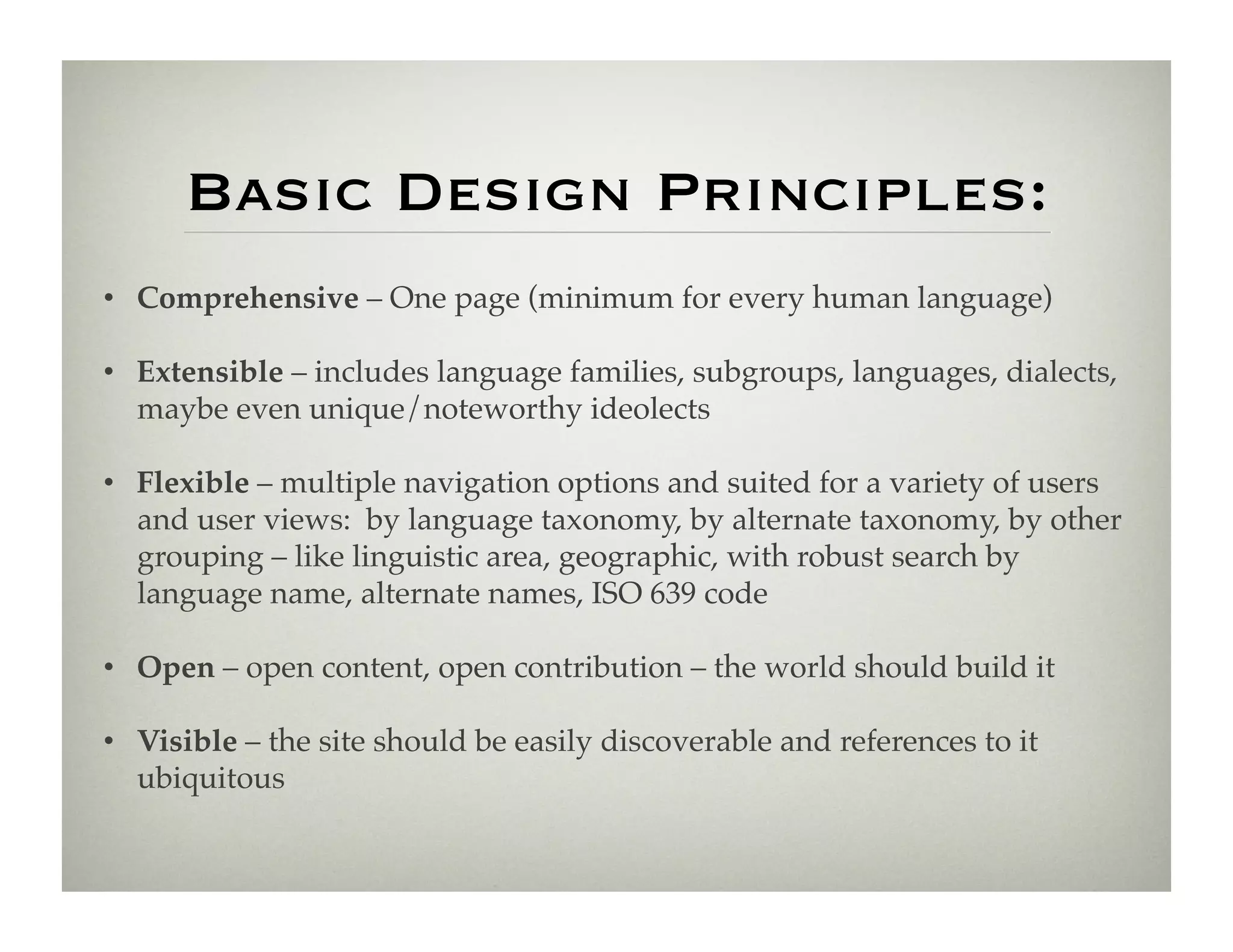 Basic Design Principles:
•  Comprehensive – One page (minimum for every human language)!

•  Extensible – includes language families, subgroups, languages, dialects,
   maybe even unique/noteworthy ideolects!

•  Flexible – multiple navigation options and suited for a variety of users
   and user views: by language taxonomy, by alternate taxonomy, by other
   grouping – like linguistic area, geographic, with robust search by
   language name, alternate names, ISO 639 code!

•  Open – open content, open contribution – the world should build it!

•  Visible – the site should be easily discoverable and references to it
   ubiquitous !
 