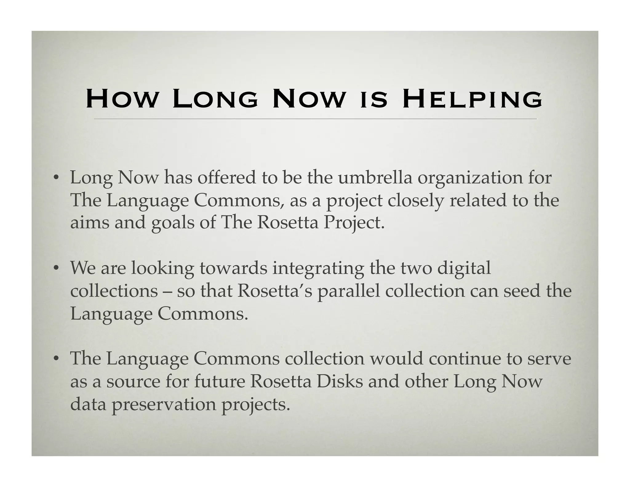 How Long Now is Helping

•  Long Now has offered to be the umbrella organization for
   The Language Commons, as a project closely related to the
   aims and goals of The Rosetta Project.!

•  We are looking towards integrating the two digital
   collections – so that Rosetta’s parallel collection can seed the
   Language Commons.!

•  The Language Commons collection would continue to serve
   as a source for future Rosetta Disks and other Long Now
   data preservation projects. !
 