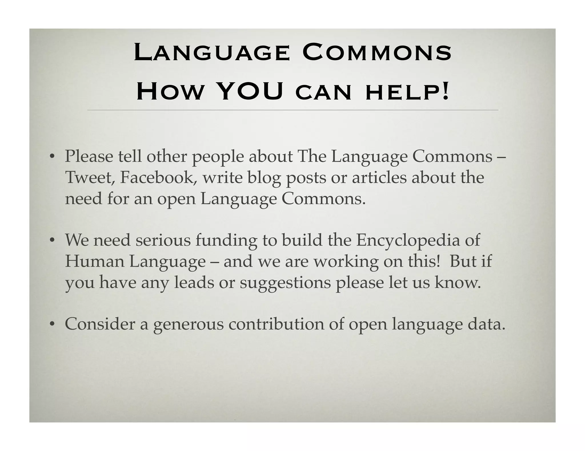 Language Commons
          How YOU can help!
•  Please tell other people about The Language Commons –
   Tweet, Facebook, write blog posts or articles about the
   need for an open Language Commons.!

•  We need serious funding to build the Encyclopedia of
   Human Language – and we are working on this! But if
   you have any leads or suggestions please let us know.!

•  Consider a generous contribution of open language data.!
 