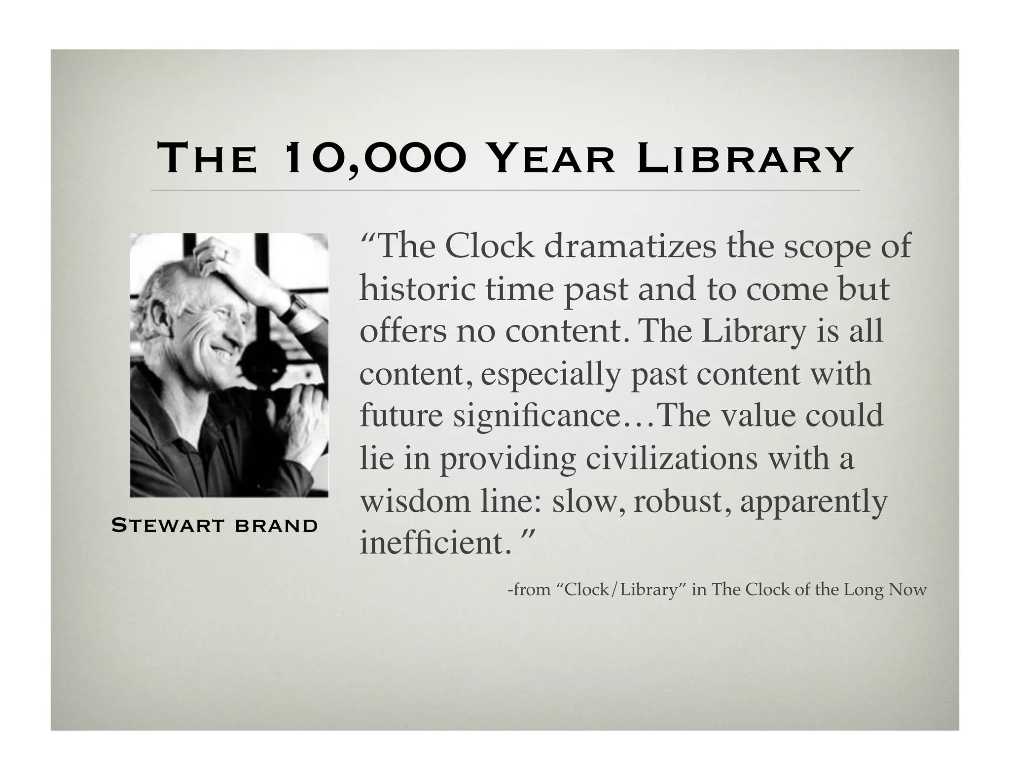 The 10,000 Year Library
                “The Clock dramatizes the scope of
                historic time past and to come but
                offers no content. The Library is all
                content, especially past content with
                future signiﬁcance…The value could
                lie in providing civilizations with a
                wisdom line: slow, robust, apparently
Stewart brand
                inefﬁcient. ”!
                         -from “Clock/Library” in The Clock of the Long Now!
 