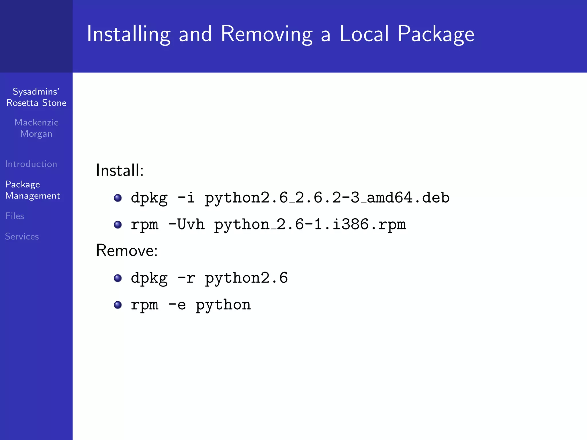 Installing and Removing a Local Package

 Sysadmins’
Rosetta Stone

  Mackenzie
   Morgan


Introduction
                Install:
Package
Management           dpkg -i python2.6 2.6.2-3 amd64.deb
Files
                     rpm -Uvh python 2.6-1.i386.rpm
Services
                Remove:
                     dpkg -r python2.6
                     rpm -e python
 