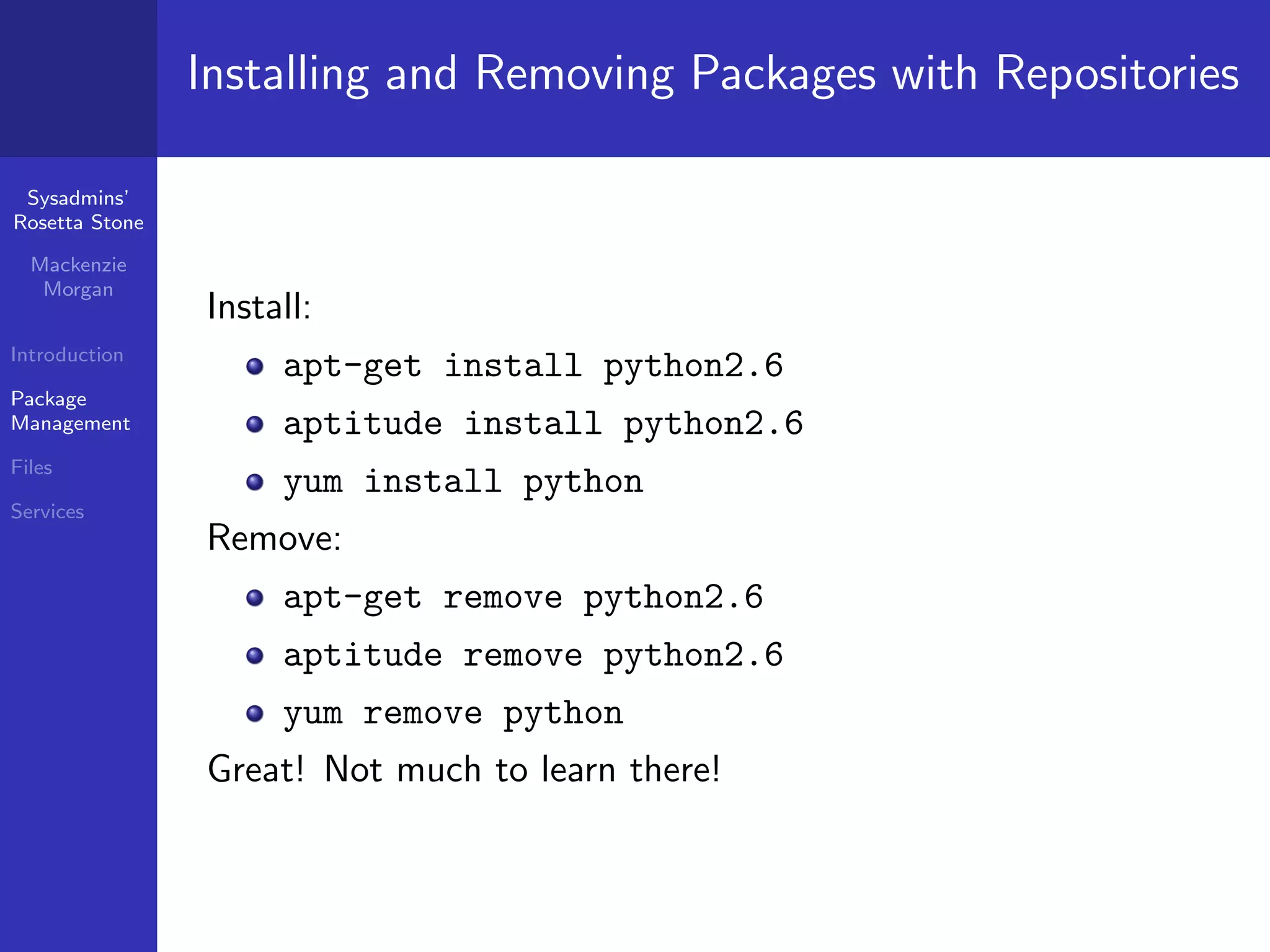 Installing and Removing Packages with Repositories

 Sysadmins’
Rosetta Stone

  Mackenzie
   Morgan
                Install:
Introduction
                     apt-get install python2.6
Package
Management           aptitude install python2.6
Files
                     yum install python
Services
                Remove:
                     apt-get remove python2.6
                     aptitude remove python2.6
                     yum remove python
                Great! Not much to learn there!
 