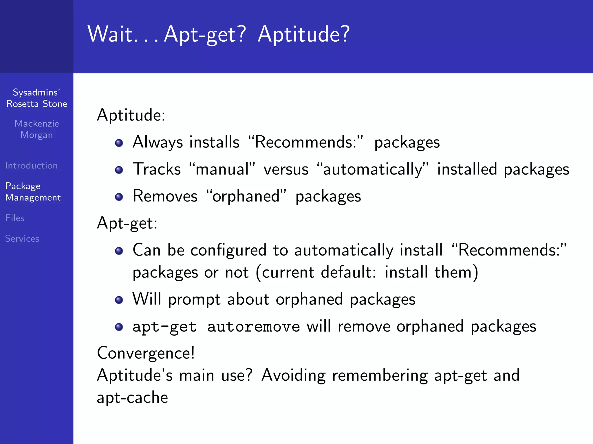 Wait. . . Apt-get? Aptitude?

 Sysadmins’
Rosetta Stone

  Mackenzie
                Aptitude:
   Morgan
                    Always installs “Recommends:” packages
Introduction
                    Tracks “manual” versus “automatically” installed packages
Package
Management          Removes “orphaned” packages
Files
                Apt-get:
Services
                    Can be conﬁgured to automatically install “Recommends:”
                    packages or not (current default: install them)
                    Will prompt about orphaned packages
                    apt-get autoremove will remove orphaned packages
                Convergence!
                Aptitude’s main use? Avoiding remembering apt-get and
                apt-cache
 