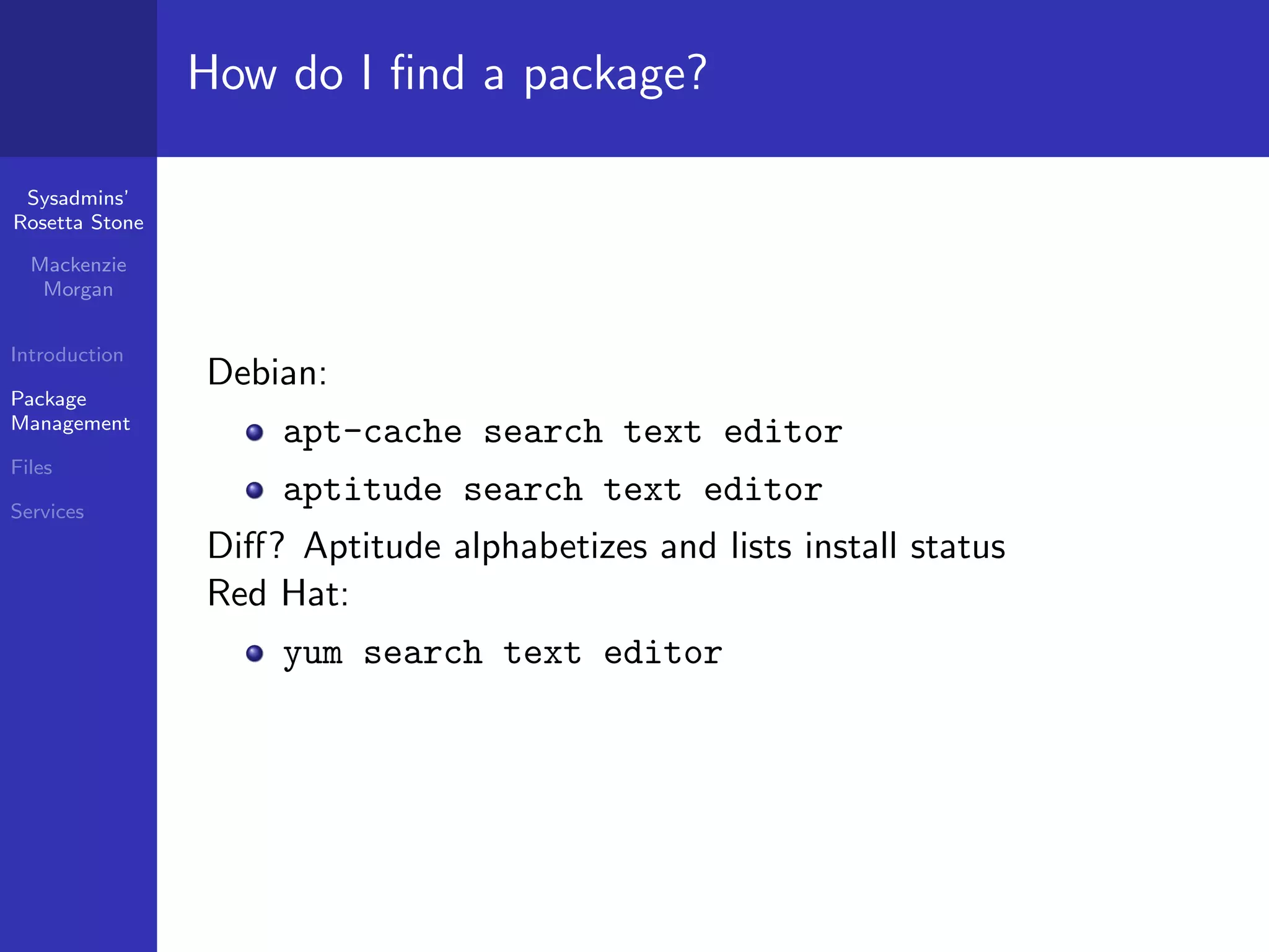 How do I ﬁnd a package?

 Sysadmins’
Rosetta Stone

  Mackenzie
   Morgan


Introduction
                Debian:
Package
Management
                    apt-cache search text editor
Files

Services
                    aptitude search text editor
                Diﬀ? Aptitude alphabetizes and lists install status
                Red Hat:
                    yum search text editor
 