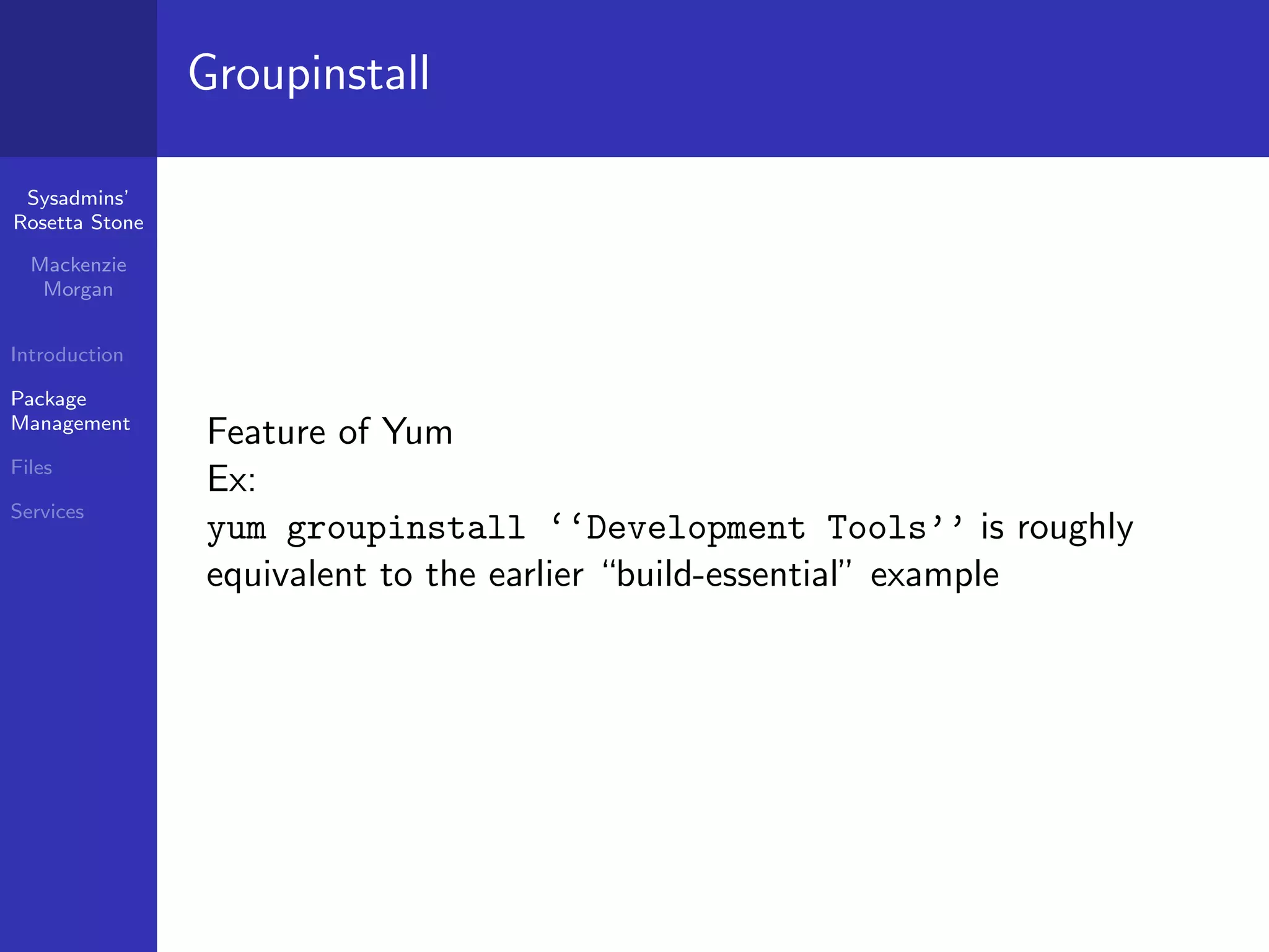 Groupinstall

 Sysadmins’
Rosetta Stone

  Mackenzie
   Morgan


Introduction

Package
Management
                Feature of Yum
Files
                Ex:
Services
                yum groupinstall ‘‘Development Tools’’ is roughly
                equivalent to the earlier “build-essential” example
 