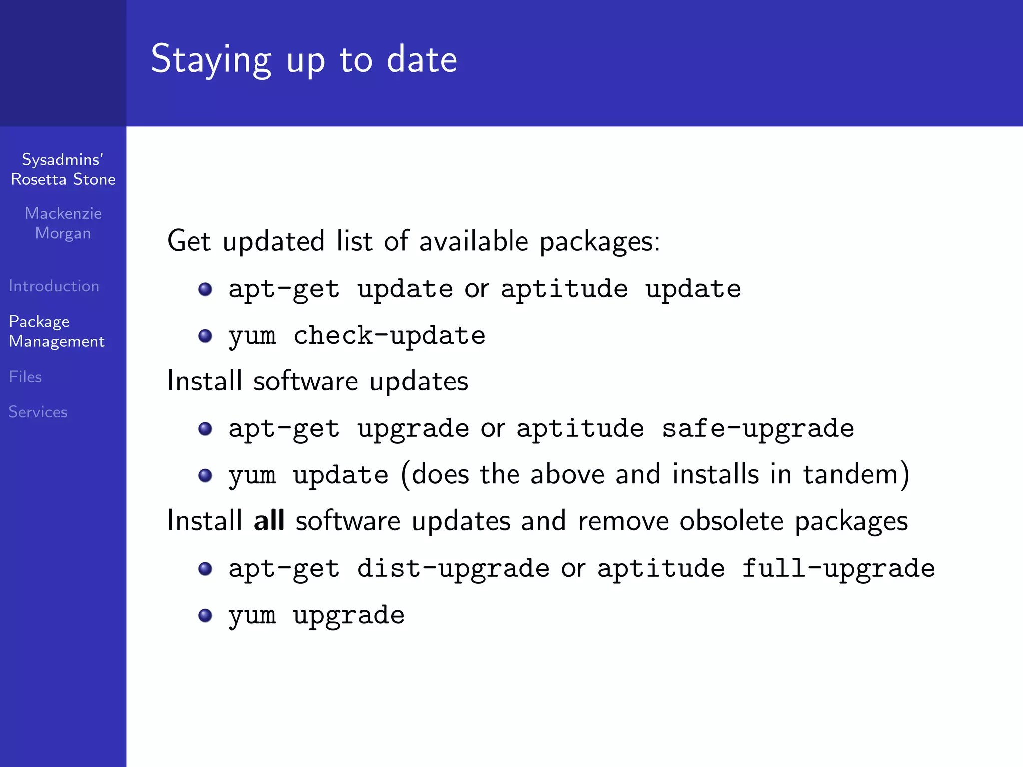 Staying up to date

 Sysadmins’
Rosetta Stone

  Mackenzie
   Morgan
                Get updated list of available packages:
Introduction        apt-get update or aptitude update
Package
Management          yum check-update
Files           Install software updates
Services
                    apt-get upgrade or aptitude safe-upgrade
                    yum update (does the above and installs in tandem)
                Install all software updates and remove obsolete packages
                    apt-get dist-upgrade or aptitude full-upgrade
                    yum upgrade
 