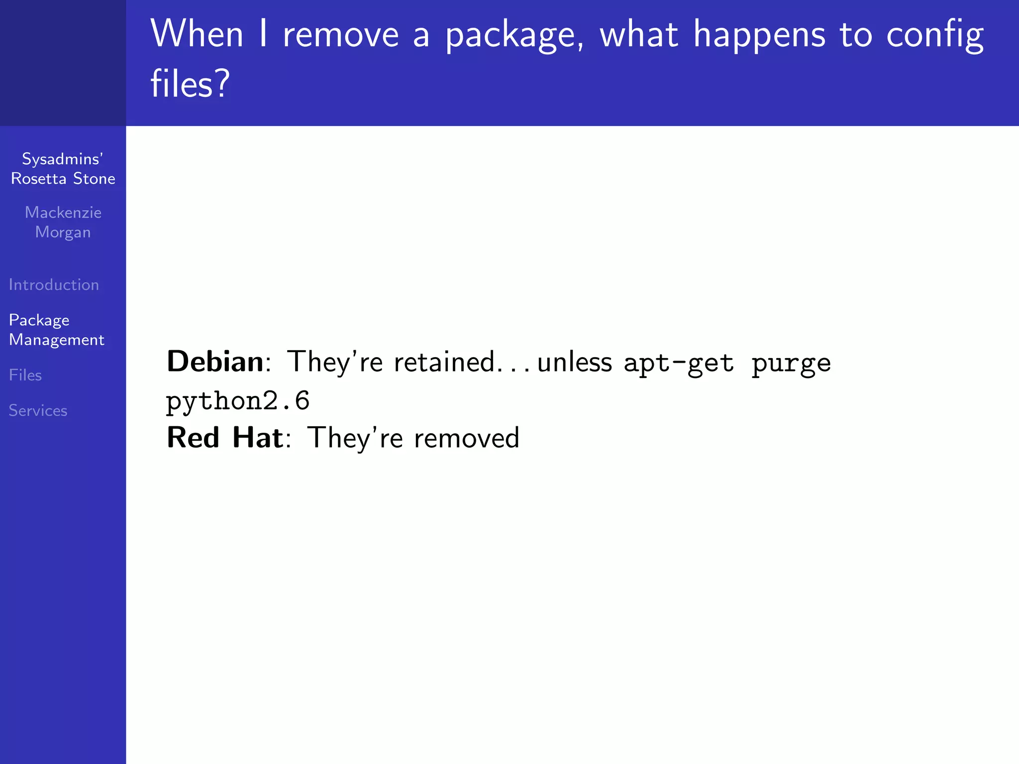 When I remove a package, what happens to conﬁg
                ﬁles?
 Sysadmins’
Rosetta Stone

  Mackenzie
   Morgan


Introduction

Package
Management

Files
                Debian: They’re retained. . . unless apt-get purge
Services        python2.6
                Red Hat: They’re removed
 