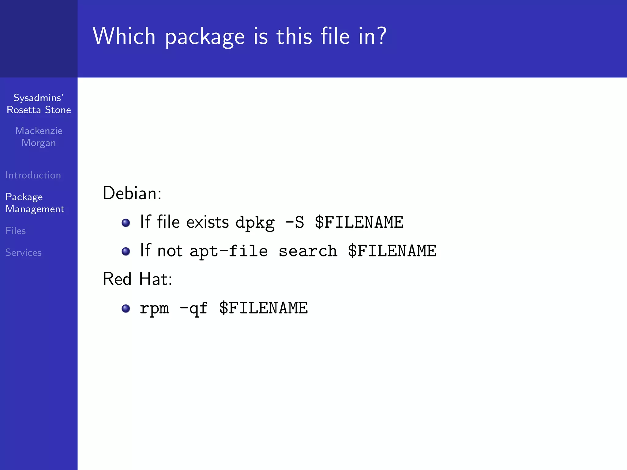 Which package is this ﬁle in?

 Sysadmins’
Rosetta Stone

  Mackenzie
   Morgan


Introduction

Package         Debian:
Management

Files
                    If ﬁle exists dpkg -S $FILENAME
Services            If not apt-file search $FILENAME
                Red Hat:
                    rpm -qf $FILENAME
 