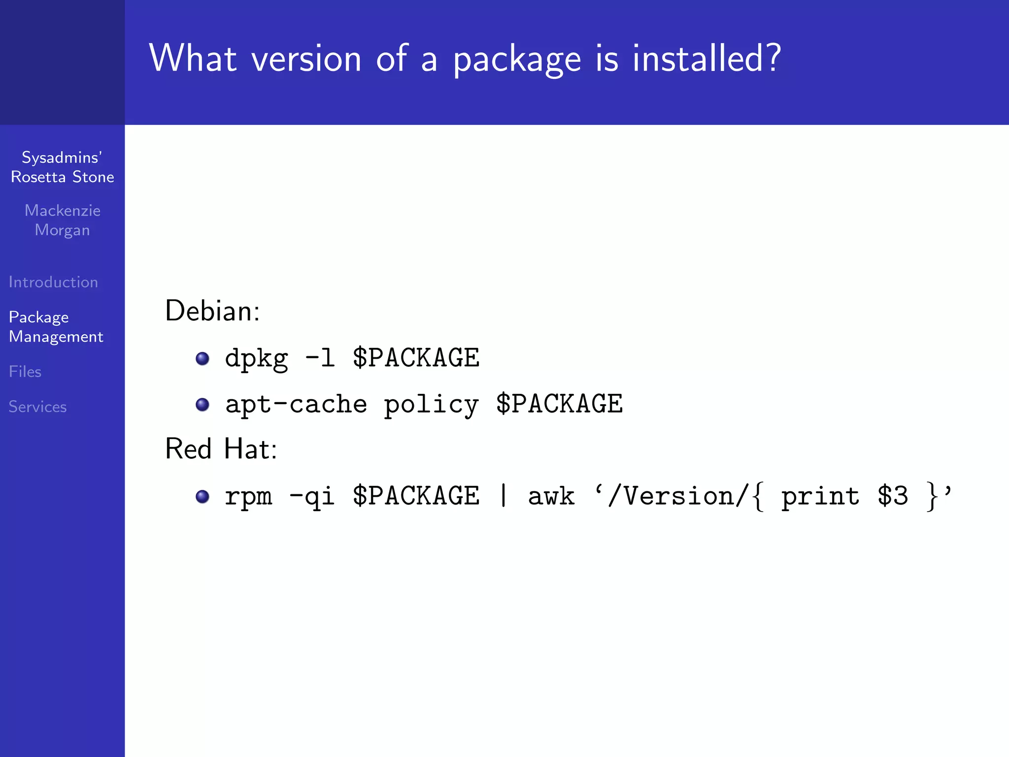 What version of a package is installed?

 Sysadmins’
Rosetta Stone

  Mackenzie
   Morgan


Introduction

Package         Debian:
Management

Files
                    dpkg -l $PACKAGE
Services            apt-cache policy $PACKAGE
                Red Hat:
                    rpm -qi $PACKAGE | awk ‘/Version/{ print $3 }’
 
