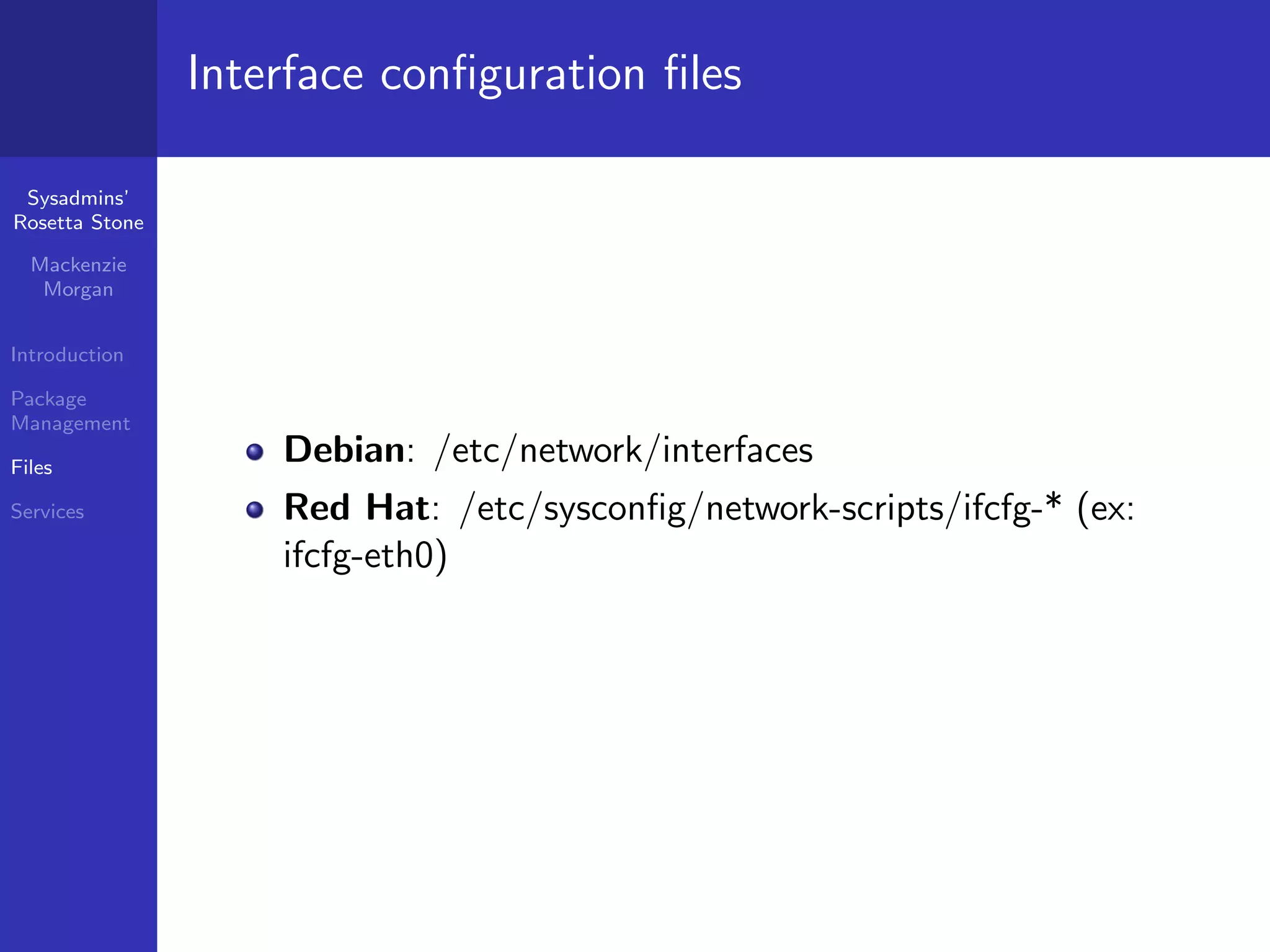 Interface conﬁguration ﬁles

 Sysadmins’
Rosetta Stone

  Mackenzie
   Morgan


Introduction

Package
Management

Files
                    Debian: /etc/network/interfaces
Services            Red Hat: /etc/sysconﬁg/network-scripts/ifcfg-* (ex:
                    ifcfg-eth0)
 