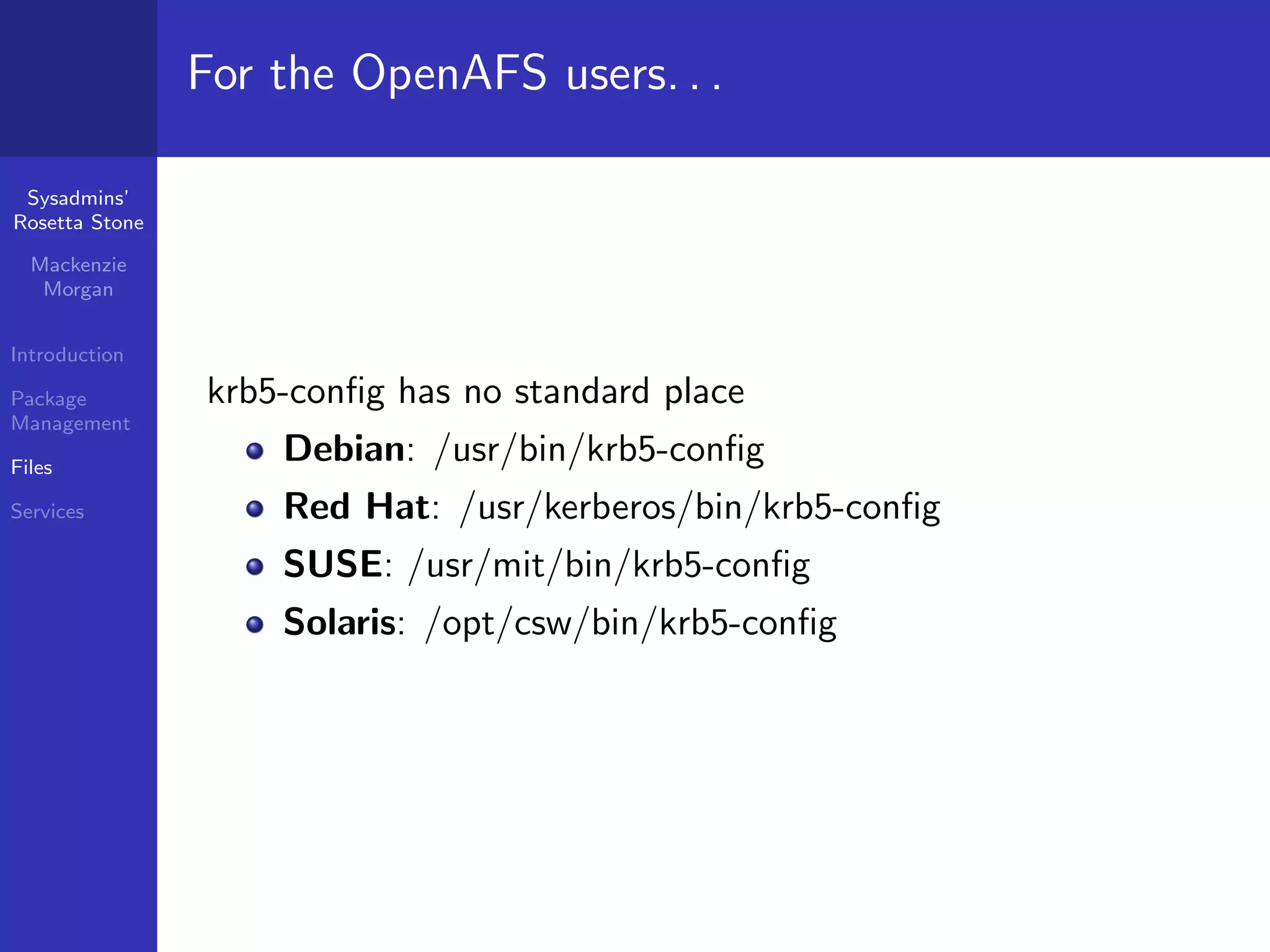 For the OpenAFS users. . .

 Sysadmins’
Rosetta Stone

  Mackenzie
   Morgan


Introduction

Package         krb5-conﬁg has no standard place
Management

Files
                    Debian: /usr/bin/krb5-conﬁg
Services            Red Hat: /usr/kerberos/bin/krb5-conﬁg
                    SUSE: /usr/mit/bin/krb5-conﬁg
                    Solaris: /opt/csw/bin/krb5-conﬁg
 