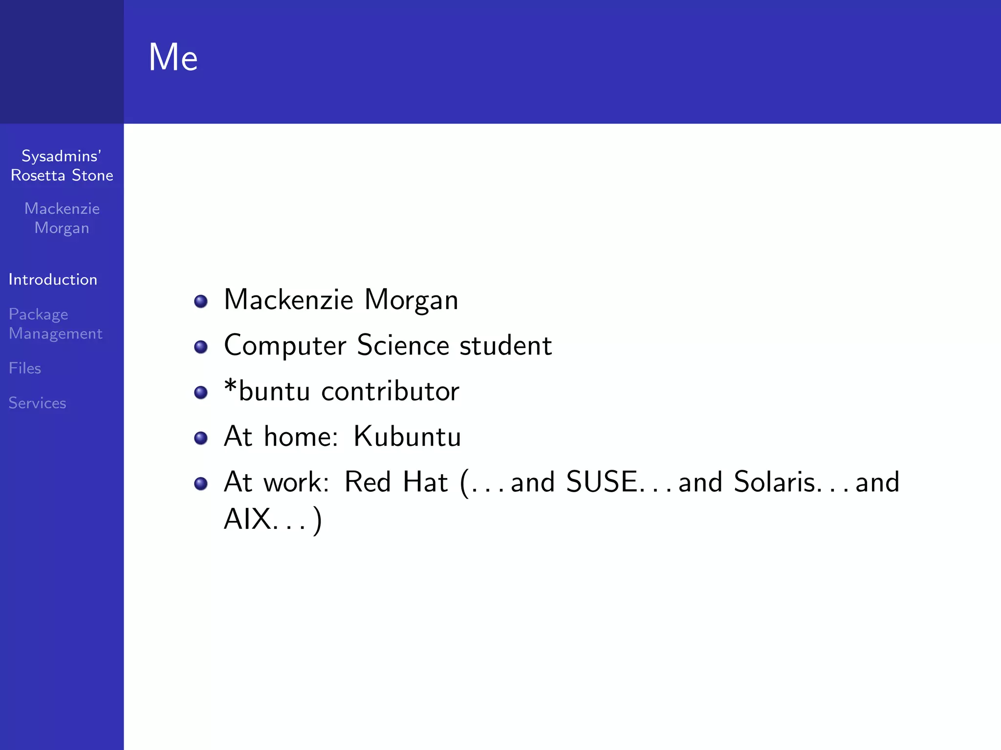 Me

 Sysadmins’
Rosetta Stone

  Mackenzie
   Morgan


Introduction

Package
                     Mackenzie Morgan
Management
                     Computer Science student
Files

Services             *buntu contributor
                     At home: Kubuntu
                     At work: Red Hat (. . . and SUSE. . . and Solaris. . . and
                     AIX. . . )
 