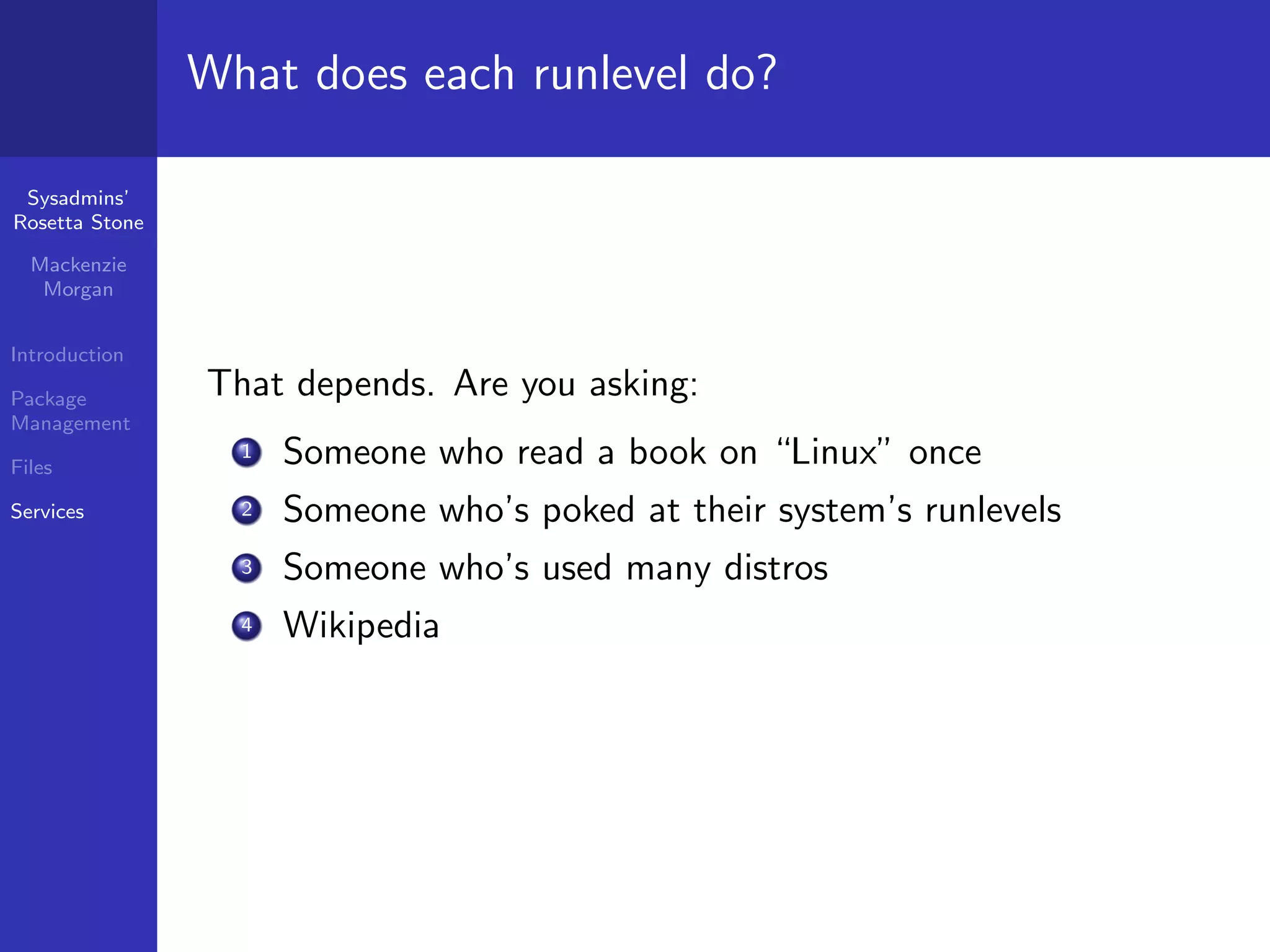 What does each runlevel do?

 Sysadmins’
Rosetta Stone

  Mackenzie
   Morgan


Introduction

Package         That depends. Are you asking:
Management

Files
                  1   Someone who read a book on “Linux” once
Services          2   Someone who’s poked at their system’s runlevels
                  3   Someone who’s used many distros
                  4   Wikipedia
 