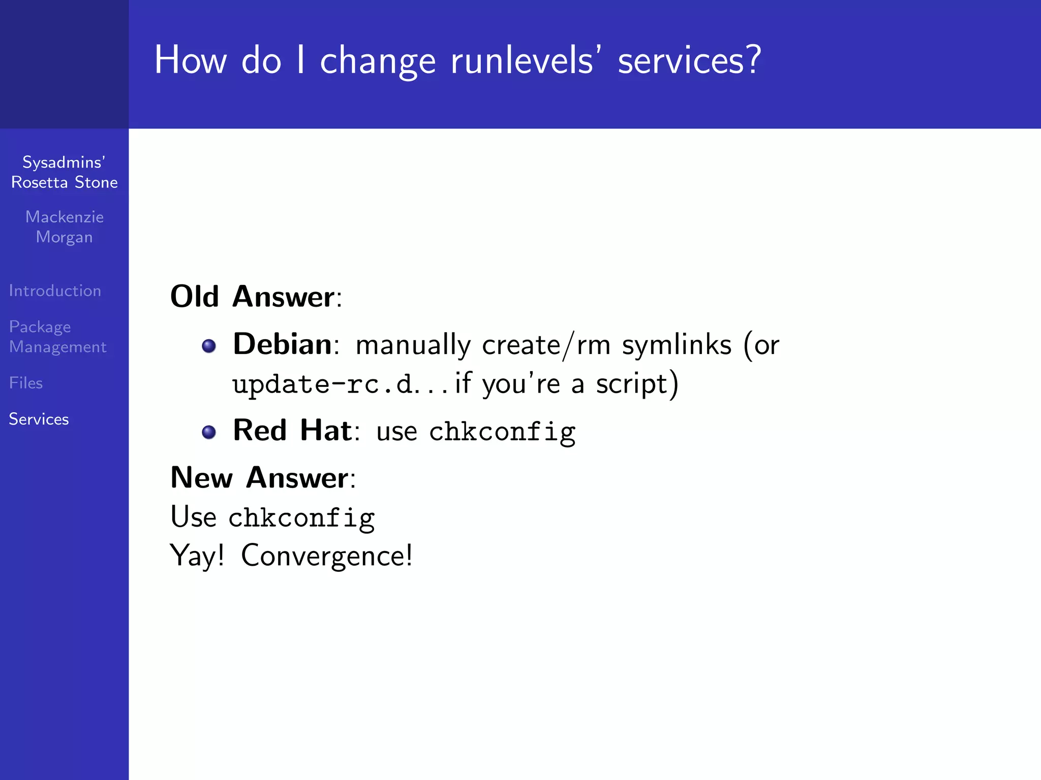 How do I change runlevels’ services?

 Sysadmins’
Rosetta Stone

  Mackenzie
   Morgan


Introduction
                Old Answer:
Package
Management          Debian: manually create/rm symlinks (or
Files               update-rc.d. . . if you’re a script)
Services
                    Red Hat: use chkconfig
                New Answer:
                Use chkconfig
                Yay! Convergence!
 