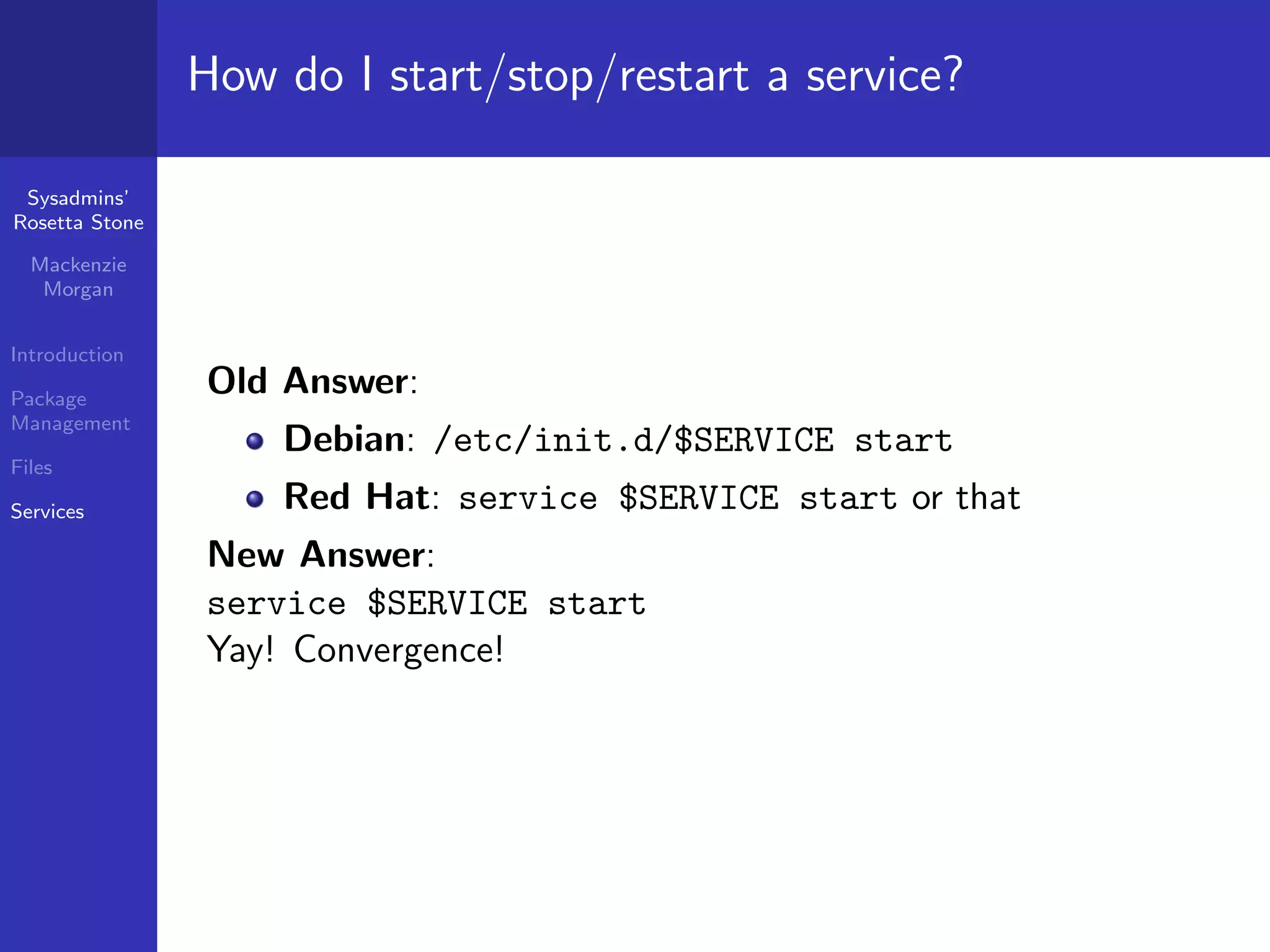 How do I start/stop/restart a service?

 Sysadmins’
Rosetta Stone

  Mackenzie
   Morgan


Introduction

Package
                Old Answer:
Management
                    Debian: /etc/init.d/$SERVICE start
Files

Services            Red Hat: service $SERVICE start or that
                New Answer:
                service $SERVICE start
                Yay! Convergence!
 