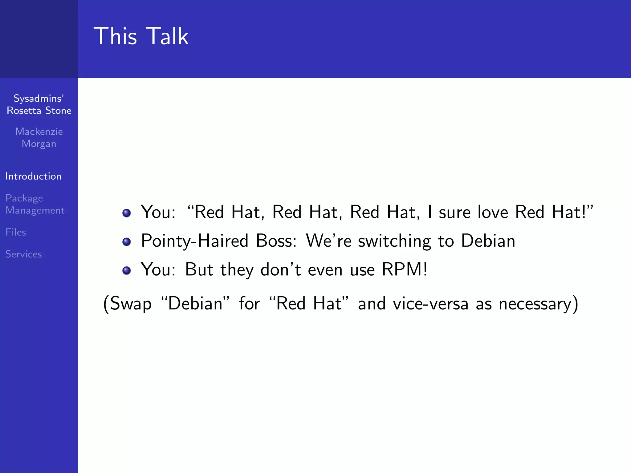This Talk

 Sysadmins’
Rosetta Stone

  Mackenzie
   Morgan


Introduction

Package
Management          You: “Red Hat, Red Hat, Red Hat, I sure love Red Hat!”
Files
                    Pointy-Haired Boss: We’re switching to Debian
Services
                    You: But they don’t even use RPM!
                (Swap “Debian” for “Red Hat” and vice-versa as necessary)
 